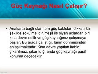 Güç Kaynağı Nasıl Çalışır?
• Anakarta bağlı olan tüm güç kabloları dikkatli bir
şekilde sökülmelidir. Yeşil ile siyah uçlardan biri
kısa devre edilir ve güç kaynağınız çalışmaya
başlar. Bu arada çalıştığı, fanın dönmesinden
anlaşılmaktadır. Kısa devre yapılan kablo
çıkarılmaz, çıkarıldığı anda güç kaynağı pasif
konuma geçecektir.
 