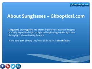 About Sunglasses – Gkboptical.com
Sunglasses or sun glasses are a form of protective eyewear designed
primarily to prevent bright sunlight and high-energy visible light from
damaging or discomforting the eyes.
In the early 20th century they were also known as sun cheaters
 