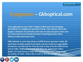 Eyeglasses – Gkboptical.com
www.gkboptical.com, India's largest online eyewear shopping
destination for Eyeglasses spectacle frame. The website offers the
largest collection of eyeframes that vary in style and price from over
60+ international and national brands including Ray Ban, D&G,
Oakley, Prada and many more.
GKB Opticals is a one stop shop to fulfill all your eyewear needs. All
eyeframes include quality Prescription lenses which are upgradable.
Customers can also opt for Free eye test in any of its 60 retail stores
across India. GKBOptical.com is also the only authorized online
dealer of Crizal lenses in India that ensures you never compromise
on quality of vision. All products sold on this site are genuine and of
best quality.

 