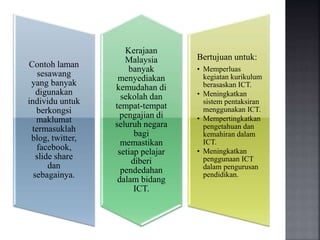 Contoh laman
sesawang
yang banyak
digunakan
individu untuk
berkongsi
maklumat
termasuklah
blog, twitter,
facebook,
slide share
dan
sebagainya.
Kerajaan
Malaysia
banyak
menyediakan
kemudahan di
sekolah dan
tempat-tempat
pengajian di
seluruh negara
bagi
memastikan
setiap pelajar
diberi
pendedahan
dalam bidang
ICT.
Bertujuan untuk:
• Memperluas
kegiatan kurikulum
berasaskan ICT.
• Meningkatkan
sistem pentaksiran
menggunakan ICT.
• Mempertingkatkan
pengetahuan dan
kemahiran dalam
ICT.
• Meningkatkan
penggunaan ICT
dalam pengurusan
pendidikan.
 