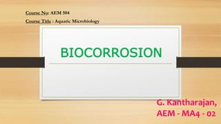 BIOCORROSION
Course No: AEM 504
Course Title : Aquatic Microbiology
G. Kantharajan,
AEM - MA4 - 02
 