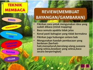 TEKNIK 
MEMBACA REVIEW(MEMBUAT 
BAYANGAN/GAMBARAN) 
• Fikirkan cara untuk mengunakan idea yang 
sudah dibaca (mind mapping) 
• Baca semula apabila tidak jelas 
• Kenal pasti bahagian yang tidak bermakna 
• Fikirkan juga hubungan antara bab 
• Mengunakan kaedah pembacaan yang 
berkesan (berhati-hati, 
menyeluruh,berulang-ulang,suasana 
yang selesa,keadaan yang selesa,baca 
secara berperingkat) 
 