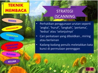 TEKNIK 
MEMBACA STRATEGI 
(SCANNING 
) • Perhatikan penggunaan urutan seperti 
‘angka’, ‘huruf’, ‘langkah’, ‘pertama’, 
‘kedua’ atau ‘selanjutnya’ 
• Cari perkataan yang diboldkan , miring 
atau berlainan 
• Kadang-kadang penulis meletakkan kata 
kunci di permulaan perenggan 
 