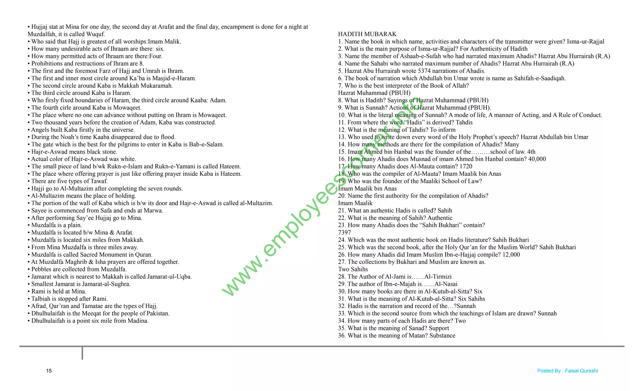 • Hujjaj stat at Mina for one day, the second day at Arafat and the final day, encampment is done for a night at
Muzdalfah, it is called Wuquf.
• Who said that Hajj is greatest of all worships:Imam Malik.
• How many undesirable acts of Ihraam are there: six.
• How many permitted acts of Ihraam are there:Four.
• Prohibitions and restructions of Ihram are 8.
• The first and the foremost Farz of Hajj and Umrah is Ihram.
• The first and inner most circle around Ka‘ba is Masjid-e-Haram.
• The second circle around Kaba is Makkah Mukaramah.
• The third circle around Kaba is Haram.
• Who firsly fixed boundaries of Haram, the third circle around Kaaba: Adam.
• The fourth cirle around Kaba is Mowaqeet.
• The place where no one can advance without putting on Ihram is Mowaqeet.
• Two thousand years before the creation of Adam, Kaba was constructed.
• Angels built Kaba firstly in the universe.
• During the Noah‘s time Kaaba disappeared due to flood.
• The gate which is the best for the pilgrims to enter in Kaba is Bab-e-Salam.
• Hajr-e-Aswad means black stone.
• Actual color of Hajr-e-Aswad was white.
• The small piece of land b/wk Rukn-e-Islam and Rukn-e-Yamani is called Hateem.
• The place where offering prayer is just like offering prayer inside Kaba is Hateem.
• There are five types of Tawaf.
• Hajji go to Al-Multazim after completing the seven rounds.
• Al-Multazim means the place of holding.
• The portion of the wall of Kaba which is b/w its door and Hajr-e-Aswad is called al-Multazim.
• Sayee is commenced from Safa and ends at Marwa.
• After performing Say‘ee Hujjaj go to Mina.
• Muzdalfa is a plain.
• Muzdalfa is located b/w Mina & Arafat.
• Muzdalfa is located six miles from Makkah.
• From Mina Muzdalfa is three miles away.
• Muzdalfa is called Sacred Monument in Quran.
• At Muzdalfa Maghrib & Isha prayers are offered together.
• Pebbles are collected from Muzdalfa.
• Jamarat which is nearest to Makkah is called Jamarat-ul-Uqba.
• Smallest Jamarat is Jamarat-al-Sughra.
• Rami is held at Mina.
• Talbiah is stopped after Rami.
• Afrad, Qar‘ran and Tamatae are the types of Hajj.
• Dhulhulaifah is the Meeqat for the people of Pakistan.
• Dhulhulaifah is a point six mile from Madina.
HADITH MUBARAK
1. Name the book in which name, activities and characters of the transmitter were given? Isma-ur-Rajjal
2. What is the main purpose of Isma-ur-Rajjal? For Authenticity of Hadith
3. Name the member of Ashaab-e-Sufah who had narrated maximum Ahadis? Hazrat Abu Hurrairah (R.A)
4. Name the Sahabi who narrated maximum number of Ahadis? Hazrat Abu Hurrairah (R.A)
5. Hazrat Abu Hurrairah wrote 5374 narrations of Ahadis.
6. The book of narration which Abdullah bin Umar wrote is name as Sahifah-e-Saadiqah.
7. Who is the best interpreter of the Book of Allah?
Hazrat Muhammad (PBUH)
8. What is Hadith? Sayings of Hazrat Muhammad (PBUH)
9. What is Sunnah? Actions of Hazrat Muhammad (PBUH).
10. What is the literal meaning of Sunnah? A mode of life, A manner of Acting, and A Rule of Conduct.
11. From where the word ―Hadis‖ is derived? Tahdis
12. What is the meaning of Tahdis? To inform
13. Who used to write down every word of the Holy Prophet‘s speech? Hazrat Abdullah bin Umar
14. How many methods are there for the compilation of Ahadis? Many
15. Imam Ahmed bin Hanbal was the founder of the………school of law. 4th
16. How many Ahadis does Musnad of imam Ahmed bin Hanbal contain? 40,000
17. How many Ahadis does Al-Mauta contain? 1720
18. Who was the compiler of Al-Mauta? Imam Maalik bin Anas
19. Who was the founder of the Maaliki School of Law?
Imam Maalik bin Anas
20. Name the first authority for the compilation of Ahadis?
Imam Maalik
21. What an authentic Hadis is called? Sahih
22. What is the meaning of Sahih? Authentic
23. How many Ahadis does the ―Sahih Bukhari‖ contain?
7397
24. Which was the most authentic book on Hadis literature? Sahih Bukhari
25. Which was the second book, after the Holy Qur‘an for the Muslim World? Sahih Bukhari
26. How many Ahadis did Imam Muslim Ibn-e-Hajjaj compile? 12,000
27. The collections by Bukhari and Muslim are known as.
Two Sahihs
28. The Author of Al-Jami is……Al-Tirmizi
29. The author of Ibn-e-Majah is……Al-Nasai
30. How many books are there in Al-Kutub-al-Sitta? Six
31. What is the meaning of Al-Kutub-al-Sitta? Six Sahihs
32. Hadis is the narration and record of the…?Sunnah
33. Which is the second source from which the teachings of Islam are drawn? Sunnah
34. How many parts of each Hadis are there? Two
35. What is the meaning of Sanad? Support
36. What is the meaning of Matan? Substance
15
w
w
w
.em
ployeescorner.info
Posted By : Faisal Qureshi
 