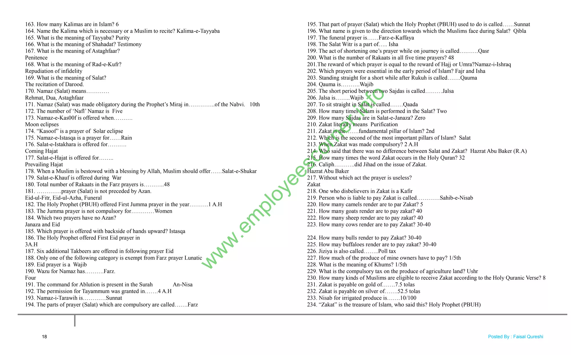 163. How many Kalimas are in Islam? 6
164. Name the Kalima which is necessary or a Muslim to recite? Kalima-e-Tayyaba
165. What is the meaning of Tayyaba? Purity
166. What is the meaning of Shahadat? Testimony
167. What is the meaning of Astaghfaar?
Penitence
168. What is the meaning of Rad-e-Kufr?
Repudiation of infidelity
169. What is the meaning of Salat?
The recitation of Darood.
170. Namaz (Salat) means…………
Rehmat, Dua, Astaghfaar
171. Namaz (Salat) was made obligatory during the Prophet‘s Miraj in…………..of the Nabvi. 10th
172. The number of ‗Nafl‘ Namaz is Five
173. Namaz-e-Kas00f is offered when……….
Moon eclipses
174. ―Kasoof‖ is a prayer of Solar eclipse
175. Namaz-e-Istasqa is a prayer for……Rain
176. Salat-e-Istakhara is offered for……….
Coming Hajat
177. Salat-e-Hajat is offered for……..
Prevailing Hajat
178. When a Muslim is bestowed with a blessing by Allah, Muslim should offer……Salat-e-Shukar
179. Salat-e-Khauf is offered during War
180. Total number of Rakaats in the Farz prayers is………..48
181. ………….prayer (Salat) is not preceded by Azan.
Eid-ul-Fitr, Eid-ul-Azha, Funeral
182. The Holy Prophet (PBUH) offered First Jumma prayer in the year……….1 A.H
183. The Jumma prayer is not compulsory for…………Women
184. Which two prayers have no Azan?
Janaza and Eid
185. Which prayer is offered with backside of hands upward? Istasqa
186. The Holy Prophet offered First Eid prayer in
3A.H
187. Six additional Takbeers are offered in following prayer Eid
188. Only one of the following category is exempt from Farz prayer Lunatic
189. Eid prayer is a Wajib
190. Wazu for Namaz has……….Farz.
Four
191. The command for Ablution is present in the Surah An-Nisa
192. The permission for Tayammum was granted in…….4 A.H
193. Namaz-i-Tarawih is…………Sunnat
194. The parts of prayer (Salat) which are compulsory are called…….Farz
195. That part of prayer (Salat) which the Holy Prophet (PBUH) used to do is called……Sunnat
196. What name is given to the direction towards which the Muslims face during Salat? Qibla
197. The funeral prayer is……Farz-e-Kaffaya
198. The Salat Witr is a part of….. Isha
199. The act of shortening one‘s prayer while on journey is called……….Qasr
200. What is the number of Rakaats in all five time prayers? 48
201.The reward of which prayer is equal to the reward of Hajj or Umra?Namaz-i-Ishraq
202. Which prayers were essential in the early period of Islam? Fajr and Isha
203. Standing straight for a short while after Rukuh is called…….Qauma
204. Qauma is……….Wajib
205. The short period between two Sajdas is called………Jalsa
206. Jalsa is……..Wajib
207. To sit straight in Salat is called…….Qaada
208. How many times Salam is performed in the Salat? Two
209. How many Sajdas are in Salat-e-Janaza? Zero
210. Zakat literally means Purification
211. Zakat is the…….fundamental pillar of Islam? 2nd
212. Which is the second of the most important pillars of Islam? Salat
213. When Zakat was made compulsory? 2 A.H
214. Who said that there was no difference between Salat and Zakat? Hazrat Abu Baker (R.A)
215. How many times the word Zakat occurs in the Holy Quran? 32
216. Caliph………..did Jihad on the issue of Zakat.
Hazrat Abu Baker
217. Without which act the prayer is useless?
Zakat
218. One who disbelievers in Zakat is a Kafir
219. Person who is liable to pay Zakat is called…………Sahib-e-Nisab
220. How many camels render are to par Zakat? 5
221. How many goats render are to pay zakat? 40
222. How many sheep render are to pay zakat? 40
223. How many cows render are to pay Zakat? 30-40
224. How many bulls render to pay Zakat? 30-40
225. How may buffaloes render are to pay zakat? 30-40
226. Jiziya is also called……..Poll tax
227. How much of the produce of mine owners have to pay? 1/5th
228. What is the meaning of Khums? 1/5th
229. What is the compulsory tax on the produce of agriculture land? Ushr
230. How many kinds of Muslims are eligible to receive Zakat according to the Holy Quranic Verse? 8
231. Zakat is payable on gold of…….7.5 tolas
232. Zakat is payable on silver of…….52.5 tolas
233. Nisab for irrigated produce is…….10/100
234. ―Zakat‖ is the treasure of Islam, who said this? Holy Prophet (PBUH)
18
w
w
w
.em
ployeescorner.info
Posted By : Faisal Qureshi
 