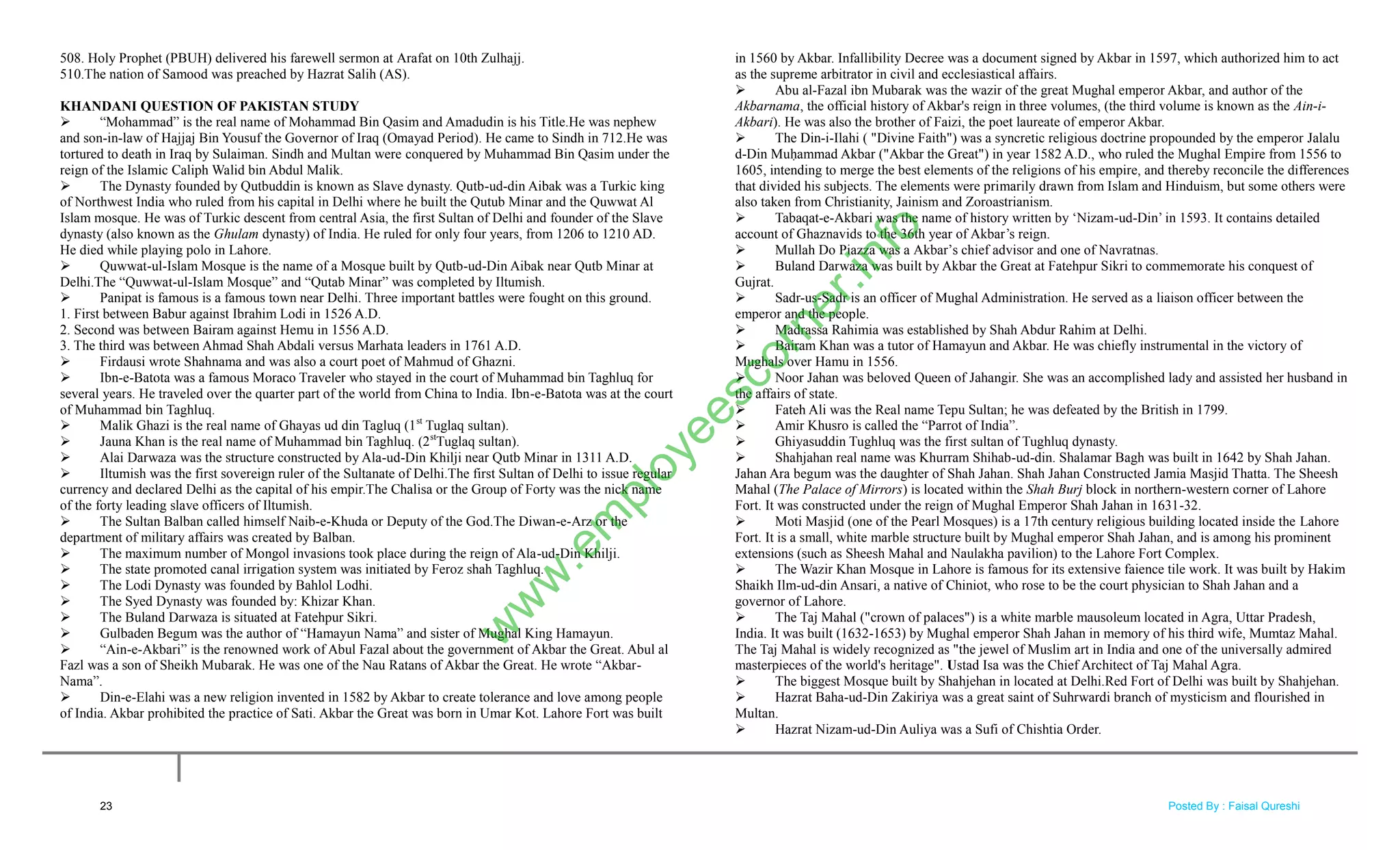 508. Holy Prophet (PBUH) delivered his farewell sermon at Arafat on 10th Zulhajj.
510.The nation of Samood was preached by Hazrat Salih (AS).
KHANDANI QUESTION OF PAKISTAN STUDY
 ―Mohammad‖ is the real name of Mohammad Bin Qasim and Amadudin is his Title.He was nephew
and son-in-law of Hajjaj Bin Yousuf the Governor of Iraq (Omayad Period). He came to Sindh in 712.He was
tortured to death in Iraq by Sulaiman. Sindh and Multan were conquered by Muhammad Bin Qasim under the
reign of the Islamic Caliph Walid bin Abdul Malik.
 The Dynasty founded by Qutbuddin is known as Slave dynasty. Qutb-ud-din Aibak was a Turkic king
of Northwest India who ruled from his capital in Delhi where he built the Qutub Minar and the Quwwat Al
Islam mosque. He was of Turkic descent from central Asia, the first Sultan of Delhi and founder of the Slave
dynasty (also known as the Ghulam dynasty) of India. He ruled for only four years, from 1206 to 1210 AD.
He died while playing polo in Lahore.
 Quwwat-ul-Islam Mosque is the name of a Mosque built by Qutb-ud-Din Aibak near Qutb Minar at
Delhi.The ―Quwwat-ul-Islam Mosque‖ and ―Qutab Minar‖ was completed by Iltumish.
 Panipat is famous is a famous town near Delhi. Three important battles were fought on this ground.
1. First between Babur against Ibrahim Lodi in 1526 A.D.
2. Second was between Bairam against Hemu in 1556 A.D.
3. The third was between Ahmad Shah Abdali versus Marhata leaders in 1761 A.D.
 Firdausi wrote Shahnama and was also a court poet of Mahmud of Ghazni.
 Ibn-e-Batota was a famous Moraco Traveler who stayed in the court of Muhammad bin Taghluq for
several years. He traveled over the quarter part of the world from China to India. Ibn-e-Batota was at the court
of Muhammad bin Taghluq.
 Malik Ghazi is the real name of Ghayas ud din Tagluq (1st
Tuglaq sultan).
 Jauna Khan is the real name of Muhammad bin Taghluq. (2st
Tuglaq sultan).
 Alai Darwaza was the structure constructed by Ala-ud-Din Khilji near Qutb Minar in 1311 A.D.
 Iltumish was the first sovereign ruler of the Sultanate of Delhi.The first Sultan of Delhi to issue regular
currency and declared Delhi as the capital of his empir.The Chalisa or the Group of Forty was the nick name
of the forty leading slave officers of Iltumish.
 The Sultan Balban called himself Naib-e-Khuda or Deputy of the God.The Diwan-e-Arz or the
department of military affairs was created by Balban.
 The maximum number of Mongol invasions took place during the reign of Ala-ud-Din Khilji.
 The state promoted canal irrigation system was initiated by Feroz shah Taghluq.
 The Lodi Dynasty was founded by Bahlol Lodhi.
 The Syed Dynasty was founded by: Khizar Khan.
 The Buland Darwaza is situated at Fatehpur Sikri.
 Gulbaden Begum was the author of ―Hamayun Nama‖ and sister of Mughal King Hamayun.
 ―Ain-e-Akbari‖ is the renowned work of Abul Fazal about the government of Akbar the Great. Abul al
Fazl was a son of Sheikh Mubarak. He was one of the Nau Ratans of Akbar the Great. He wrote ―Akbar-
Nama‖.
 Din-e-Elahi was a new religion invented in 1582 by Akbar to create tolerance and love among people
of India. Akbar prohibited the practice of Sati. Akbar the Great was born in Umar Kot. Lahore Fort was built
in 1560 by Akbar. Infallibility Decree was a document signed by Akbar in 1597, which authorized him to act
as the supreme arbitrator in civil and ecclesiastical affairs.
 Abu al-Fazal ibn Mubarak was the wazir of the great Mughal emperor Akbar, and author of the
Akbarnama, the official history of Akbar's reign in three volumes, (the third volume is known as the Ain-i-
Akbari). He was also the brother of Faizi, the poet laureate of emperor Akbar.
 The Din-i-Ilahi ( "Divine Faith") was a syncretic religious doctrine propounded by the emperor Jalalu
d-Din Muḥammad Akbar ("Akbar the Great") in year 1582 A.D., who ruled the Mughal Empire from 1556 to
1605, intending to merge the best elements of the religions of his empire, and thereby reconcile the differences
that divided his subjects. The elements were primarily drawn from Islam and Hinduism, but some others were
also taken from Christianity, Jainism and Zoroastrianism.
 Tabaqat-e-Akbari was the name of history written by ‗Nizam-ud-Din‘ in 1593. It contains detailed
account of Ghaznavids to the 36th year of Akbar‘s reign.
 Mullah Do Piazza was a Akbar‘s chief advisor and one of Navratnas.
 Buland Darwaza was built by Akbar the Great at Fatehpur Sikri to commemorate his conquest of
Gujrat.
 Sadr-us-Sadr is an officer of Mughal Administration. He served as a liaison officer between the
emperor and the people.
 Madrassa Rahimia was established by Shah Abdur Rahim at Delhi.
 Bairam Khan was a tutor of Hamayun and Akbar. He was chiefly instrumental in the victory of
Mughals over Hamu in 1556.
 Noor Jahan was beloved Queen of Jahangir. She was an accomplished lady and assisted her husband in
the affairs of state.
 Fateh Ali was the Real name Tepu Sultan; he was defeated by the British in 1799.
 Amir Khusro is called the ―Parrot of India‖.
 Ghiyasuddin Tughluq was the first sultan of Tughluq dynasty.
 Shahjahan real name was Khurram Shihab-ud-din. Shalamar Bagh was built in 1642 by Shah Jahan.
Jahan Ara begum was the daughter of Shah Jahan. Shah Jahan Constructed Jamia Masjid Thatta. The Sheesh
Mahal (The Palace of Mirrors) is located within the Shah Burj block in northern-western corner of Lahore
Fort. It was constructed under the reign of Mughal Emperor Shah Jahan in 1631-32.
 Moti Masjid (one of the Pearl Mosques) is a 17th century religious building located inside the Lahore
Fort. It is a small, white marble structure built by Mughal emperor Shah Jahan, and is among his prominent
extensions (such as Sheesh Mahal and Naulakha pavilion) to the Lahore Fort Complex.
 The Wazir Khan Mosque in Lahore is famous for its extensive faience tile work. It was built by Hakim
Shaikh Ilm-ud-din Ansari, a native of Chiniot, who rose to be the court physician to Shah Jahan and a
governor of Lahore.
 The Taj Mahal ("crown of palaces") is a white marble mausoleum located in Agra, Uttar Pradesh,
India. It was built (1632-1653) by Mughal emperor Shah Jahan in memory of his third wife, Mumtaz Mahal.
The Taj Mahal is widely recognized as "the jewel of Muslim art in India and one of the universally admired
masterpieces of the world's heritage". Ustad Isa was the Chief Architect of Taj Mahal Agra.
 The biggest Mosque built by Shahjehan in located at Delhi.Red Fort of Delhi was built by Shahjehan.
 Hazrat Baha-ud-Din Zakiriya was a great saint of Suhrwardi branch of mysticism and flourished in
Multan.
 Hazrat Nizam-ud-Din Auliya was a Sufi of Chishtia Order.
23
w
w
w
.em
ployeescorner.info
Posted By : Faisal Qureshi
 