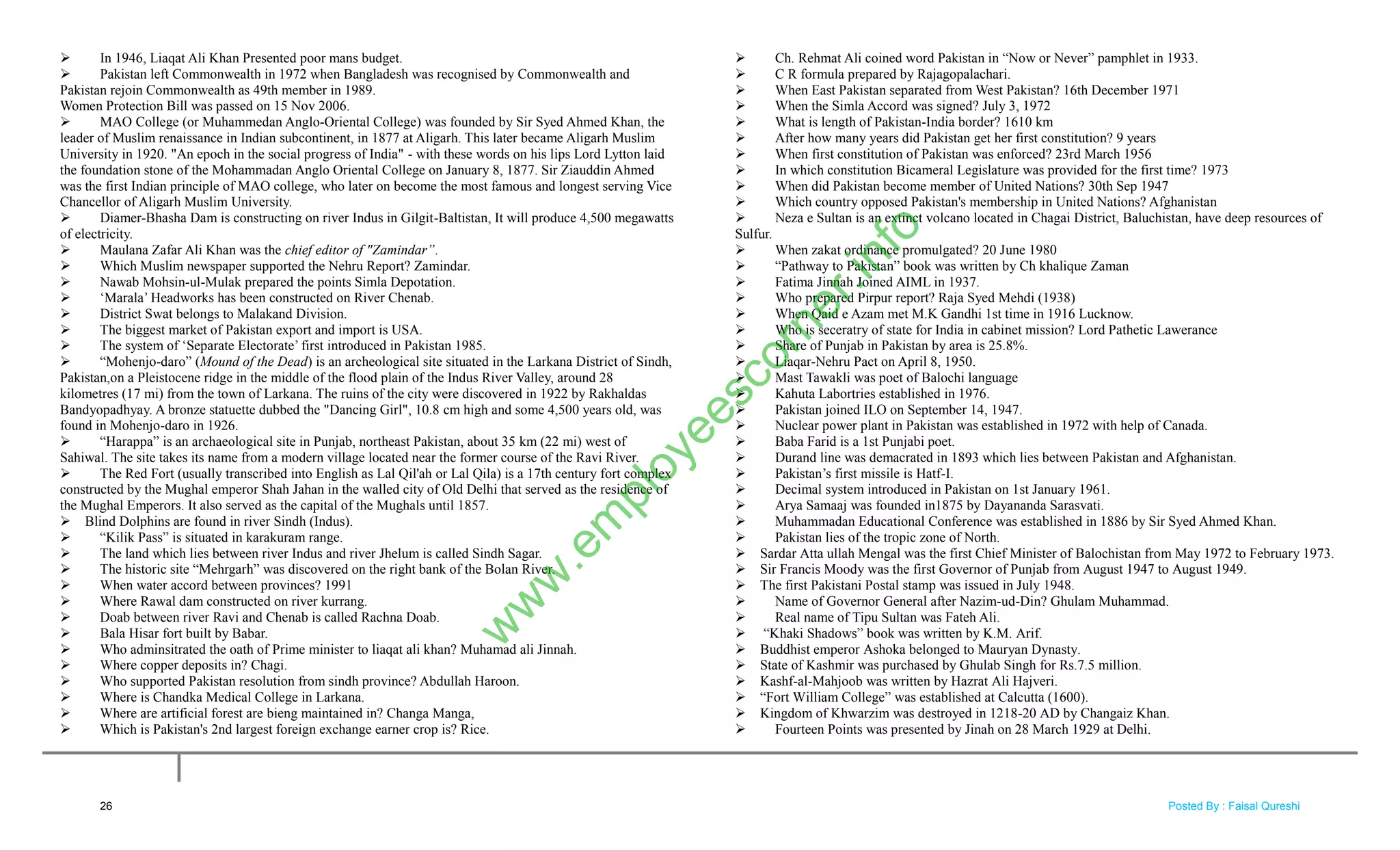  In 1946, Liaqat Ali Khan Presented poor mans budget.
 Pakistan left Commonwealth in 1972 when Bangladesh was recognised by Commonwealth and
Pakistan rejoin Commonwealth as 49th member in 1989.
Women Protection Bill was passed on 15 Nov 2006.
 MAO College (or Muhammedan Anglo-Oriental College) was founded by Sir Syed Ahmed Khan, the
leader of Muslim renaissance in Indian subcontinent, in 1877 at Aligarh. This later became Aligarh Muslim
University in 1920. "An epoch in the social progress of India" - with these words on his lips Lord Lytton laid
the foundation stone of the Mohammadan Anglo Oriental College on January 8, 1877. Sir Ziauddin Ahmed
was the first Indian principle of MAO college, who later on become the most famous and longest serving Vice
Chancellor of Aligarh Muslim University.
 Diamer-Bhasha Dam is constructing on river Indus in Gilgit-Baltistan, It will produce 4,500 megawatts
of electricity.
 Maulana Zafar Ali Khan was the chief editor of "Zamindar”.
 Which Muslim newspaper supported the Nehru Report? Zamindar.
 Nawab Mohsin-ul-Mulak prepared the points Simla Depotation.
 ‗Marala‘ Headworks has been constructed on River Chenab.
 District Swat belongs to Malakand Division.
 The biggest market of Pakistan export and import is USA.
 The system of ‗Separate Electorate‘ first introduced in Pakistan 1985.
 ―Mohenjo-daro‖ (Mound of the Dead) is an archeological site situated in the Larkana District of Sindh,
Pakistan,on a Pleistocene ridge in the middle of the flood plain of the Indus River Valley, around 28
kilometres (17 mi) from the town of Larkana. The ruins of the city were discovered in 1922 by Rakhaldas
Bandyopadhyay. A bronze statuette dubbed the "Dancing Girl", 10.8 cm high and some 4,500 years old, was
found in Mohenjo-daro in 1926.
 ―Harappa‖ is an archaeological site in Punjab, northeast Pakistan, about 35 km (22 mi) west of
Sahiwal. The site takes its name from a modern village located near the former course of the Ravi River.
 The Red Fort (usually transcribed into English as Lal Qil'ah or Lal Qila) is a 17th century fort complex
constructed by the Mughal emperor Shah Jahan in the walled city of Old Delhi that served as the residence of
the Mughal Emperors. It also served as the capital of the Mughals until 1857.
 Blind Dolphins are found in river Sindh (Indus).
 ―Kilik Pass‖ is situated in karakuram range.
 The land which lies between river Indus and river Jhelum is called Sindh Sagar.
 The historic site ―Mehrgarh‖ was discovered on the right bank of the Bolan River.
 When water accord between provinces? 1991
 Where Rawal dam constructed on river kurrang.
 Doab between river Ravi and Chenab is called Rachna Doab.
 Bala Hisar fort built by Babar.
 Who adminsitrated the oath of Prime minister to liaqat ali khan? Muhamad ali Jinnah.
 Where copper deposits in? Chagi.
 Who supported Pakistan resolution from sindh province? Abdullah Haroon.
 Where is Chandka Medical College in Larkana.
 Where are artificial forest are bieng maintained in? Changa Manga,
 Which is Pakistan's 2nd largest foreign exchange earner crop is? Rice.
 Ch. Rehmat Ali coined word Pakistan in ―Now or Never‖ pamphlet in 1933.
 C R formula prepared by Rajagopalachari.
 When East Pakistan separated from West Pakistan? 16th December 1971
 When the Simla Accord was signed? July 3, 1972
 What is length of Pakistan-India border? 1610 km
 After how many years did Pakistan get her first constitution? 9 years
 When first constitution of Pakistan was enforced? 23rd March 1956
 In which constitution Bicameral Legislature was provided for the first time? 1973
 When did Pakistan become member of United Nations? 30th Sep 1947
 Which country opposed Pakistan's membership in United Nations? Afghanistan
 Neza e Sultan is an extinct volcano located in Chagai District, Baluchistan, have deep resources of
Sulfur.
 When zakat ordinance promulgated? 20 June 1980
 ―Pathway to Pakistan‖ book was written by Ch khalique Zaman
 Fatima Jinnah Joined AIML in 1937.
 Who prepared Pirpur report? Raja Syed Mehdi (1938)
 When Qaid e Azam met M.K Gandhi 1st time in 1916 Lucknow.
 Who is seceratry of state for India in cabinet mission? Lord Pathetic Lawerance
 Share of Punjab in Pakistan by area is 25.8%.
 Liaqar-Nehru Pact on April 8, 1950.
 Mast Tawakli was poet of Balochi language
 Kahuta Labortries established in 1976.
 Pakistan joined ILO on September 14, 1947.
 Nuclear power plant in Pakistan was established in 1972 with help of Canada.
 Baba Farid is a 1st Punjabi poet.
 Durand line was demacrated in 1893 which lies between Pakistan and Afghanistan.
 Pakistan‘s first missile is Hatf-I.
 Decimal system introduced in Pakistan on 1st January 1961.
 Arya Samaaj was founded in1875 by Dayananda Sarasvati.
 Muhammadan Educational Conference was established in 1886 by Sir Syed Ahmed Khan.
 Pakistan lies of the tropic zone of North.
 Sardar Atta ullah Mengal was the first Chief Minister of Balochistan from May 1972 to February 1973.
 Sir Francis Moody was the first Governor of Punjab from August 1947 to August 1949.
 The first Pakistani Postal stamp was issued in July 1948.
 Name of Governor General after Nazim-ud-Din? Ghulam Muhammad.
 Real name of Tipu Sultan was Fateh Ali.
 ―Khaki Shadows‖ book was written by K.M. Arif.
 Buddhist emperor Ashoka belonged to Mauryan Dynasty.
 State of Kashmir was purchased by Ghulab Singh for Rs.7.5 million.
 Kashf-al-Mahjoob was written by Hazrat Ali Hajveri.
 ―Fort William College‖ was established at Calcutta (1600).
 Kingdom of Khwarzim was destroyed in 1218-20 AD by Changaiz Khan.
 Fourteen Points was presented by Jinah on 28 March 1929 at Delhi.
26
w
w
w
.em
ployeescorner.info
Posted By : Faisal Qureshi
 