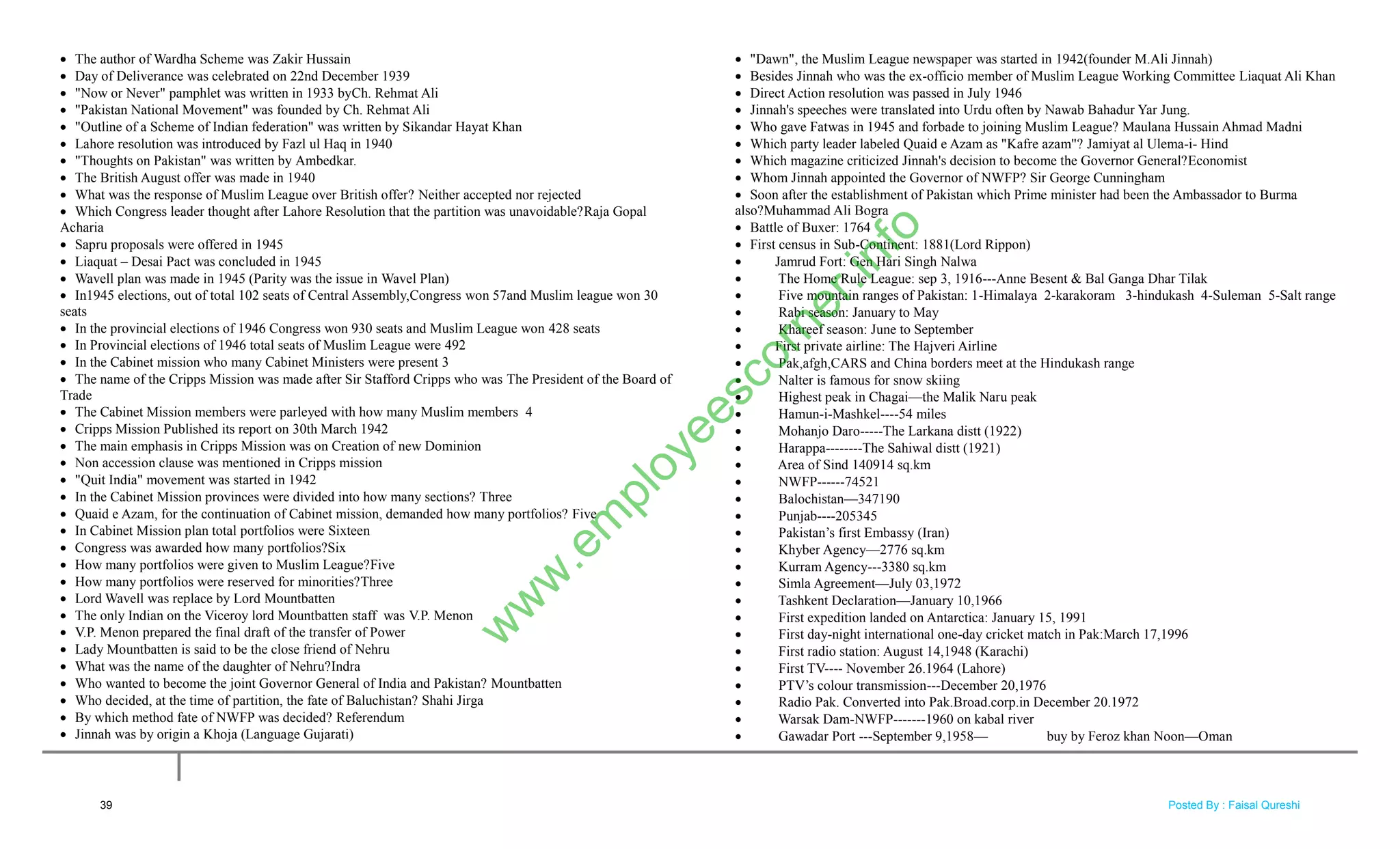  The author of Wardha Scheme was Zakir Hussain
 Day of Deliverance was celebrated on 22nd December 1939
 "Now or Never" pamphlet was written in 1933 byCh. Rehmat Ali
 "Pakistan National Movement" was founded by Ch. Rehmat Ali
 "Outline of a Scheme of Indian federation" was written by Sikandar Hayat Khan
 Lahore resolution was introduced by Fazl ul Haq in 1940
 "Thoughts on Pakistan" was written by Ambedkar.
 The British August offer was made in 1940
 What was the response of Muslim League over British offer? Neither accepted nor rejected
 Which Congress leader thought after Lahore Resolution that the partition was unavoidable?Raja Gopal
Acharia
 Sapru proposals were offered in 1945
 Liaquat – Desai Pact was concluded in 1945
 Wavell plan was made in 1945 (Parity was the issue in Wavel Plan)
 In1945 elections, out of total 102 seats of Central Assembly,Congress won 57and Muslim league won 30
seats
 In the provincial elections of 1946 Congress won 930 seats and Muslim League won 428 seats
 In Provincial elections of 1946 total seats of Muslim League were 492
 In the Cabinet mission who many Cabinet Ministers were present 3
 The name of the Cripps Mission was made after Sir Stafford Cripps who was The President of the Board of
Trade
 The Cabinet Mission members were parleyed with how many Muslim members 4
 Cripps Mission Published its report on 30th March 1942
 The main emphasis in Cripps Mission was on Creation of new Dominion
 Non accession clause was mentioned in Cripps mission
 "Quit India" movement was started in 1942
 In the Cabinet Mission provinces were divided into how many sections? Three
 Quaid e Azam, for the continuation of Cabinet mission, demanded how many portfolios? Five
 In Cabinet Mission plan total portfolios were Sixteen
 Congress was awarded how many portfolios?Six
 How many portfolios were given to Muslim League?Five
 How many portfolios were reserved for minorities?Three
 Lord Wavell was replace by Lord Mountbatten
 The only Indian on the Viceroy lord Mountbatten staff was V.P. Menon
 V.P. Menon prepared the final draft of the transfer of Power
 Lady Mountbatten is said to be the close friend of Nehru
 What was the name of the daughter of Nehru?Indra
 Who wanted to become the joint Governor General of India and Pakistan? Mountbatten
 Who decided, at the time of partition, the fate of Baluchistan? Shahi Jirga
 By which method fate of NWFP was decided? Referendum
 Jinnah was by origin a Khoja (Language Gujarati)
 "Dawn", the Muslim League newspaper was started in 1942(founder M.Ali Jinnah)
 Besides Jinnah who was the ex-officio member of Muslim League Working Committee Liaquat Ali Khan
 Direct Action resolution was passed in July 1946
 Jinnah's speeches were translated into Urdu often by Nawab Bahadur Yar Jung.
 Who gave Fatwas in 1945 and forbade to joining Muslim League? Maulana Hussain Ahmad Madni
 Which party leader labeled Quaid e Azam as "Kafre azam"? Jamiyat al Ulema-i- Hind
 Which magazine criticized Jinnah's decision to become the Governor General?Economist
 Whom Jinnah appointed the Governor of NWFP? Sir George Cunningham
 Soon after the establishment of Pakistan which Prime minister had been the Ambassador to Burma
also?Muhammad Ali Bogra
 Battle of Buxer: 1764
 First census in Sub-Continent: 1881(Lord Rippon)
 Jamrud Fort: Gen Hari Singh Nalwa
 The Home Rule League: sep 3, 1916---Anne Besent & Bal Ganga Dhar Tilak
 Five mountain ranges of Pakistan: 1-Himalaya 2-karakoram 3-hindukash 4-Suleman 5-Salt range
 Rabi season: January to May
 Khareef season: June to September
 First private airline: The Hajveri Airline
 Pak,afgh,CARS and China borders meet at the Hindukash range
 Nalter is famous for snow skiing
 Highest peak in Chagai—the Malik Naru peak
 Hamun-i-Mashkel----54 miles
 Mohanjo Daro-----The Larkana distt (1922)
 Harappa--------The Sahiwal distt (1921)
 Area of Sind 140914 sq.km
 NWFP------74521
 Balochistan—347190
 Punjab----205345
 Pakistan‘s first Embassy (Iran)
 Khyber Agency—2776 sq.km
 Kurram Agency---3380 sq.km
 Simla Agreement—July 03,1972
 Tashkent Declaration—January 10,1966
 First expedition landed on Antarctica: January 15, 1991
 First day-night international one-day cricket match in Pak:March 17,1996
 First radio station: August 14,1948 (Karachi)
 First TV---- November 26.1964 (Lahore)
 PTV‘s colour transmission---December 20,1976
 Radio Pak. Converted into Pak.Broad.corp.in December 20.1972
 Warsak Dam-NWFP-------1960 on kabal river
 Gawadar Port ---September 9,1958— buy by Feroz khan Noon—Oman
39
w
w
w
.em
ployeescorner.info
Posted By : Faisal Qureshi
 