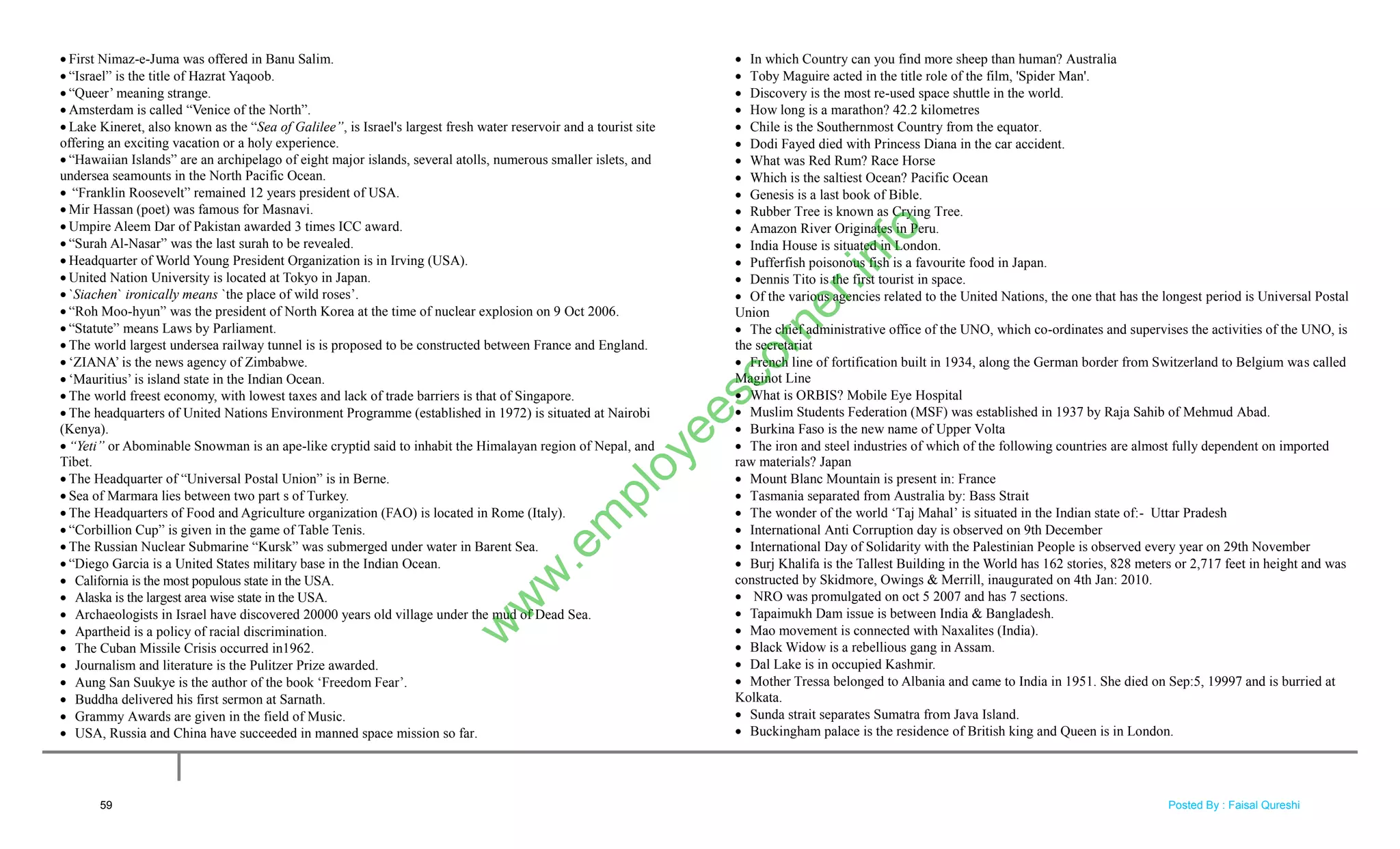  First Nimaz-e-Juma was offered in Banu Salim.
 ―Israel‖ is the title of Hazrat Yaqoob.
 ―Queer‘ meaning strange.
 Amsterdam is called ―Venice of the North‖.
 Lake Kineret, also known as the ―Sea of Galilee”, is Israel's largest fresh water reservoir and a tourist site
offering an exciting vacation or a holy experience.
 ―Hawaiian Islands‖ are an archipelago of eight major islands, several atolls, numerous smaller islets, and
undersea seamounts in the North Pacific Ocean.
 ―Franklin Roosevelt‖ remained 12 years president of USA.
 Mir Hassan (poet) was famous for Masnavi.
 Umpire Aleem Dar of Pakistan awarded 3 times ICC award.
 ―Surah Al-Nasar‖ was the last surah to be revealed.
 Headquarter of World Young President Organization is in Irving (USA).
 United Nation University is located at Tokyo in Japan.
 `Siachen` ironically means `the place of wild roses‘.
 ―Roh Moo-hyun‖ was the president of North Korea at the time of nuclear explosion on 9 Oct 2006.
 ―Statute‖ means Laws by Parliament.
 The world largest undersea railway tunnel is is proposed to be constructed between France and England.
 ‗ZIANA‘ is the news agency of Zimbabwe.
 ‗Mauritius‘ is island state in the Indian Ocean.
 The world freest economy, with lowest taxes and lack of trade barriers is that of Singapore.
 The headquarters of United Nations Environment Programme (established in 1972) is situated at Nairobi
(Kenya).
 “Yeti” or Abominable Snowman is an ape-like cryptid said to inhabit the Himalayan region of Nepal, and
Tibet.
 The Headquarter of ―Universal Postal Union‖ is in Berne.
 Sea of Marmara lies between two part s of Turkey.
 The Headquarters of Food and Agriculture organization (FAO) is located in Rome (Italy).
 ―Corbillion Cup‖ is given in the game of Table Tenis.
 The Russian Nuclear Submarine ―Kursk‖ was submerged under water in Barent Sea.
 ―Diego Garcia is a United States military base in the Indian Ocean.
 California is the most populous state in the USA.
 Alaska is the largest area wise state in the USA.
 Archaeologists in Israel have discovered 20000 years old village under the mud of Dead Sea.
 Apartheid is a policy of racial discrimination.
 The Cuban Missile Crisis occurred in1962.
 Journalism and literature is the Pulitzer Prize awarded.
 Aung San Suukye is the author of the book ‗Freedom Fear‘.
 Buddha delivered his first sermon at Sarnath.
 Grammy Awards are given in the field of Music.
 USA, Russia and China have succeeded in manned space mission so far.
 In which Country can you find more sheep than human? Australia
 Toby Maguire acted in the title role of the film, 'Spider Man'.
 Discovery is the most re-used space shuttle in the world.
 How long is a marathon? 42.2 kilometres
 Chile is the Southernmost Country from the equator.
 Dodi Fayed died with Princess Diana in the car accident.
 What was Red Rum? Race Horse
 Which is the saltiest Ocean? Pacific Ocean
 Genesis is a last book of Bible.
 Rubber Tree is known as Crying Tree.
 Amazon River Originates in Peru.
 India House is situated in London.
 Pufferfish poisonous fish is a favourite food in Japan.
 Dennis Tito is the first tourist in space.
 Of the various agencies related to the United Nations, the one that has the longest period is Universal Postal
Union
 The chief administrative office of the UNO, which co-ordinates and supervises the activities of the UNO, is
the secretariat
 French line of fortification built in 1934, along the German border from Switzerland to Belgium was called
Maginot Line
 What is ORBIS? Mobile Eye Hospital
 Muslim Students Federation (MSF) was established in 1937 by Raja Sahib of Mehmud Abad.
 Burkina Faso is the new name of Upper Volta
 The iron and steel industries of which of the following countries are almost fully dependent on imported
raw materials? Japan
 Mount Blanc Mountain is present in: France
 Tasmania separated from Australia by: Bass Strait
 The wonder of the world ‗Taj Mahal‘ is situated in the Indian state of:- Uttar Pradesh
 International Anti Corruption day is observed on 9th December
 International Day of Solidarity with the Palestinian People is observed every year on 29th November
 Burj Khalifa is the Tallest Building in the World has 162 stories, 828 meters or 2,717 feet in height and was
constructed by Skidmore, Owings & Merrill, inaugurated on 4th Jan: 2010.
 NRO was promulgated on oct 5 2007 and has 7 sections.
 Tapaimukh Dam issue is between India & Bangladesh.
 Mao movement is connected with Naxalites (India).
 Black Widow is a rebellious gang in Assam.
 Dal Lake is in occupied Kashmir.
 Mother Tressa belonged to Albania and came to India in 1951. She died on Sep:5, 19997 and is burried at
Kolkata.
 Sunda strait separates Sumatra from Java Island.
 Buckingham palace is the residence of British king and Queen is in London.
59
w
w
w
.em
ployeescorner.info
Posted By : Faisal Qureshi
 