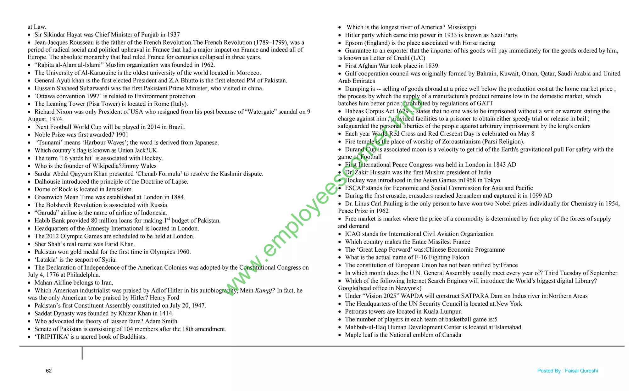 at Law.
 Sir Sikindar Hayat was Chief Minister of Punjab in 1937
 Jean-Jacques Rousseau is the father of the French Revolution.The French Revolution (1789–1799), was a
period of radical social and political upheaval in France that had a major impact on France and indeed all of
Europe. The absolute monarchy that had ruled France for centuries collapsed in three years.
 ―Rabita al-Alam al-Islami‖ Muslim organization was founded in 1962.
 The University of Al-Karaouine is the oldest university of the world located in Morocco.
 General Ayub khan is the first elected President and Z.A Bhutto is the first elected PM of Pakistan.
 Hussain Shaheed Suharwardi was the first Pakistani Prime Minister, who visited in china.
 ‗Ottawa convention 1997‘ is related to Environment protection.
 The Leaning Tower (Pisa Tower) is located in Rome (Italy).
 Richard Nixon was only President of USA who resigned from his post because of ―Watergate‖ scandal on 9
August, 1974.
 Next Football World Cup will be played in 2014 in Brazil.
 Noble Prize was first awarded? 1901
 ‗Tsunami‘ means ‗Harbour Waves‘; the word is derived from Japanese.
 Which country‘s flag is known as Union Jack?UK
 The term ‗16 yards hit‘ is associated with Hockey.
 Who is the founder of Wikipedia?Jimmy Wales
 Sardar Abdul Qayyum Khan presented ‗Chenab Formula‘ to resolve the Kashmir dispute.
 Dalhousie introduced the principle of the Doctrine of Lapse.
 Dome of Rock is located in Jerusalem.
 Greenwich Mean Time was established at London in 1884.
 The Bolshevik Revolution is associated with Russia.
 ―Garuda‖ airline is the name of airline of Indonesia.
 Habib Bank provided 80 million loans for making 1st
budget of Pakistan.
 Headquarters of the Amnesty International is located in London.
 The 2012 Olympic Games are scheduled to be held at London.
 Sher Shah‘s real name was Farid Khan.
 Pakistan won gold medal for the first time in Olympics 1960.
 ‗Latakia‘ is the seaport of Syria.
 The Declaration of Independence of the American Colonies was adopted by the Constitutional Congress on
July 4, 1776 at Philadelphia.
 Mahan Airline belongs to Iran.
 Which American industrialist was praised by Adlof Hitler in his autobiography, Mein Kampf? In fact, he
was the only American to be praised by Hitler? Henry Ford
 Pakistan‘s first Constituent Assembly constituted on July 20, 1947.
 Saddat Dynasty was founded by Khizar Khan in 1414.
 Who advocated the theory of laissez faire? Adam Smith
 Senate of Pakistan is consisting of 104 members after the 18th amendment.
 ‗TRIPITIKA‘ is a sacred book of Buddhists.
 Which is the longest river of America? Mississippi
 Hitler party which came into power in 1933 is known as Nazi Party.
 Epsom (England) is the place associated with Horse racing
 Guarantee to an exporter that the importer of his goods will pay immediately for the goods ordered by him,
is known as Letter of Credit (L/C)
 First Afghan War took place in 1839.
 Gulf cooperation council was originally formed by Bahrain, Kuwait, Oman, Qatar, Saudi Arabia and United
Arab Emirates
 Dumping is -- selling of goods abroad at a price well below the production cost at the home market price ;
the process by which the supply of a manufacture's product remains low in the domestic market, which
batches him better price ; prohibited by regulations of GATT
 Habeas Corpus Act 1679 -- states that no one was to be imprisoned without a writ or warrant stating the
charge against him ; provided facilities to a prisoner to obtain either speedy trial or release in bail ;
safeguarded the personal liberties of the people against arbitrary imprisonment by the king's orders
 Each year World Red Cross and Red Crescent Day is celebrated on May 8
 Fire temple is the place of worship of Zoroastrianism (Parsi Religion).
 Durand Cup is associated moon is a velocity to get rid of the Earth's gravitational pull For safety with the
game of Football
 First International Peace Congress was held in London in 1843 AD
 Dr. Zakir Hussain was the first Muslim president of India
 Hockey was introduced in the Asian Games in1958 in Tokyo
 ESCAP stands for Economic and Social Commission for Asia and Pacific
 During the first crusade, crusaders reached Jerusalem and captured it in 1099 AD
 Dr. Linus Carl Pauling is the only person to have won two Nobel prizes individually for Chemistry in 1954,
Peace Prize in 1962
 Free market is market where the price of a commodity is determined by free play of the forces of supply
and demand
 ICAO stands for International Civil Aviation Organization
 Which country makes the Entac Missiles: France
 The ‗Great Leap Forward‘ was:Chinese Economic Programme
 What is the actual name of F-16:Fighting Falcon
 The constitution of European Union has not been ratified by:France
 In which month does the U.N. General Assembly usually meet every year of? Third Tuesday of September.
 Which of the following Internet Search Engines will introduce the World‘s biggest digital Library?
Google(head office in Newyork)
 Under ―Vision 2025‖ WAPDA will construct SATPARA Dam on Indus river in:Northern Areas
 The Headquarters of the UN Security Council is located at:New York
 Petronas towers are located in Kuala Lumpur.
 The number of players in each team of basketball game is:5
 Mahbub-ul-Haq Human Development Center is located at:Islamabad
 Maple leaf is the National emblem of:Canada
62
w
w
w
.em
ployeescorner.info
Posted By : Faisal Qureshi
 