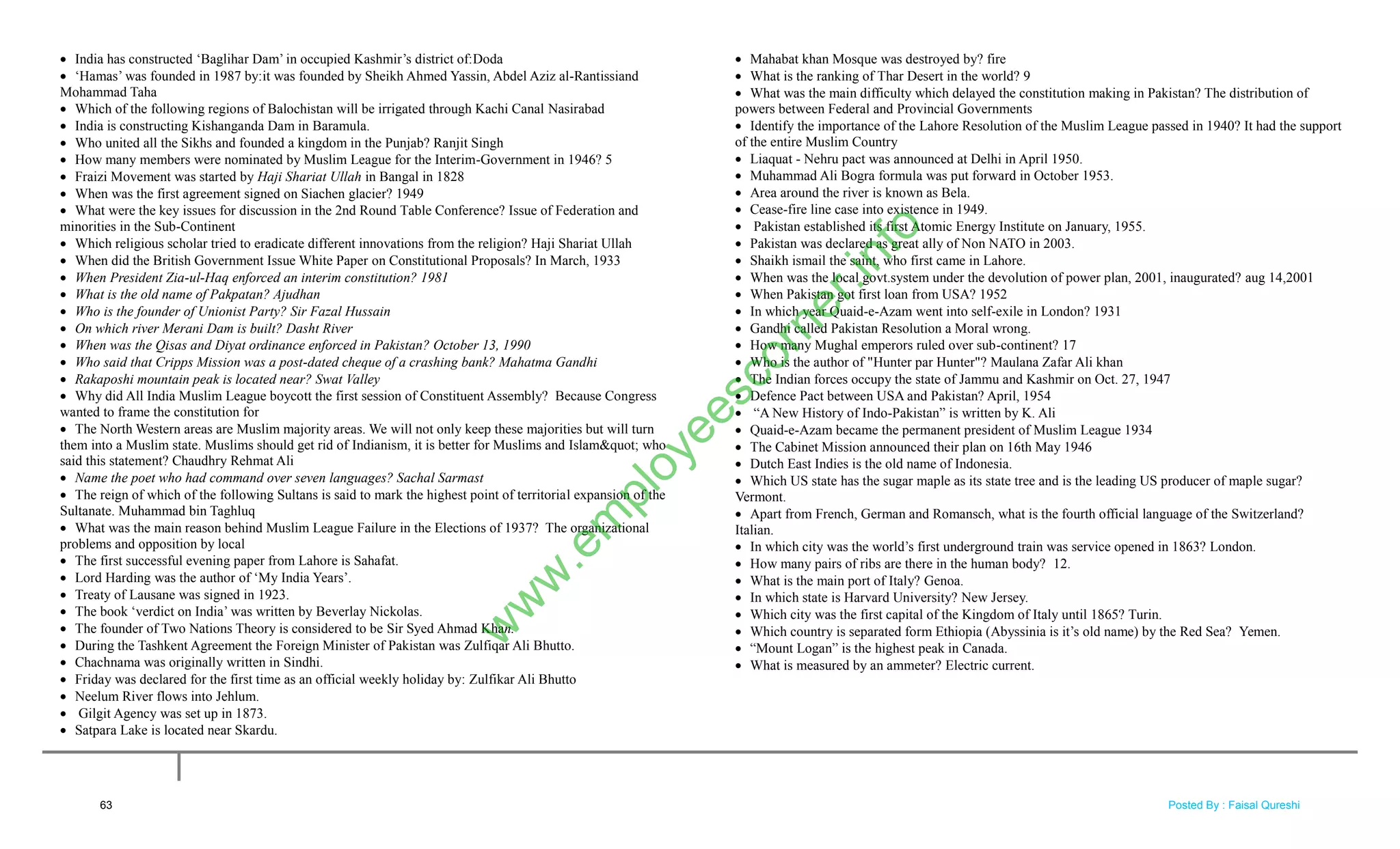  India has constructed ‗Baglihar Dam‘ in occupied Kashmir‘s district of:Doda
 ‗Hamas‘ was founded in 1987 by:it was founded by Sheikh Ahmed Yassin, Abdel Aziz al-Rantissiand
Mohammad Taha
 Which of the following regions of Balochistan will be irrigated through Kachi Canal Nasirabad
 India is constructing Kishanganda Dam in Baramula.
 Who united all the Sikhs and founded a kingdom in the Punjab? Ranjit Singh
 How many members were nominated by Muslim League for the Interim-Government in 1946? 5
 Fraizi Movement was started by Haji Shariat Ullah in Bangal in 1828
 When was the first agreement signed on Siachen glacier? 1949
 What were the key issues for discussion in the 2nd Round Table Conference? Issue of Federation and
minorities in the Sub-Continent
 Which religious scholar tried to eradicate different innovations from the religion? Haji Shariat Ullah
 When did the British Government Issue White Paper on Constitutional Proposals? In March, 1933
 When President Zia-ul-Haq enforced an interim constitution? 1981
 What is the old name of Pakpatan? Ajudhan
 Who is the founder of Unionist Party? Sir Fazal Hussain
 On which river Merani Dam is built? Dasht River
 When was the Qisas and Diyat ordinance enforced in Pakistan? October 13, 1990
 Who said that Cripps Mission was a post-dated cheque of a crashing bank? Mahatma Gandhi
 Rakaposhi mountain peak is located near? Swat Valley
 Why did All India Muslim League boycott the first session of Constituent Assembly? Because Congress
wanted to frame the constitution for
 The North Western areas are Muslim majority areas. We will not only keep these majorities but will turn
them into a Muslim state. Muslims should get rid of Indianism, it is better for Muslims and Islam" who
said this statement? Chaudhry Rehmat Ali
 Name the poet who had command over seven languages? Sachal Sarmast
 The reign of which of the following Sultans is said to mark the highest point of territorial expansion of the
Sultanate. Muhammad bin Taghluq
 What was the main reason behind Muslim League Failure in the Elections of 1937? The organizational
problems and opposition by local
 The first successful evening paper from Lahore is Sahafat.
 Lord Harding was the author of ‗My India Years‘.
 Treaty of Lausane was signed in 1923.
 The book ‗verdict on India‘ was written by Beverlay Nickolas.
 The founder of Two Nations Theory is considered to be Sir Syed Ahmad Khan.
 During the Tashkent Agreement the Foreign Minister of Pakistan was Zulfiqar Ali Bhutto.
 Chachnama was originally written in Sindhi.
 Friday was declared for the first time as an official weekly holiday by: Zulfikar Ali Bhutto
 Neelum River flows into Jehlum.
 Gilgit Agency was set up in 1873.
 Satpara Lake is located near Skardu.
 Mahabat khan Mosque was destroyed by? fire
 What is the ranking of Thar Desert in the world? 9
 What was the main difficulty which delayed the constitution making in Pakistan? The distribution of
powers between Federal and Provincial Governments
 Identify the importance of the Lahore Resolution of the Muslim League passed in 1940? It had the support
of the entire Muslim Country
 Liaquat - Nehru pact was announced at Delhi in April 1950.
 Muhammad Ali Bogra formula was put forward in October 1953.
 Area around the river is known as Bela.
 Cease-fire line case into existence in 1949.
 Pakistan established its first Atomic Energy Institute on January, 1955.
 Pakistan was declared as great ally of Non NATO in 2003.
 Shaikh ismail the saint, who first came in Lahore.
 When was the local govt.system under the devolution of power plan, 2001, inaugurated? aug 14,2001
 When Pakistan got first loan from USA? 1952
 In which year Quaid-e-Azam went into self-exile in London? 1931
 Gandhi called Pakistan Resolution a Moral wrong.
 How many Mughal emperors ruled over sub-continent? 17
 Who is the author of "Hunter par Hunter"? Maulana Zafar Ali khan
 The Indian forces occupy the state of Jammu and Kashmir on Oct. 27, 1947
 Defence Pact between USA and Pakistan? April, 1954
 ―A New History of Indo-Pakistan‖ is written by K. Ali
 Quaid-e-Azam became the permanent president of Muslim League 1934
 The Cabinet Mission announced their plan on 16th May 1946
 Dutch East Indies is the old name of Indonesia.
 Which US state has the sugar maple as its state tree and is the leading US producer of maple sugar?
Vermont.
 Apart from French, German and Romansch, what is the fourth official language of the Switzerland?
Italian.
 In which city was the world‘s first underground train was service opened in 1863? London.
 How many pairs of ribs are there in the human body? 12.
 What is the main port of Italy? Genoa.
 In which state is Harvard University? New Jersey.
 Which city was the first capital of the Kingdom of Italy until 1865? Turin.
 Which country is separated form Ethiopia (Abyssinia is it‘s old name) by the Red Sea? Yemen.
 ―Mount Logan‖ is the highest peak in Canada.
 What is measured by an ammeter? Electric current.
63
w
w
w
.em
ployeescorner.info
Posted By : Faisal Qureshi
 