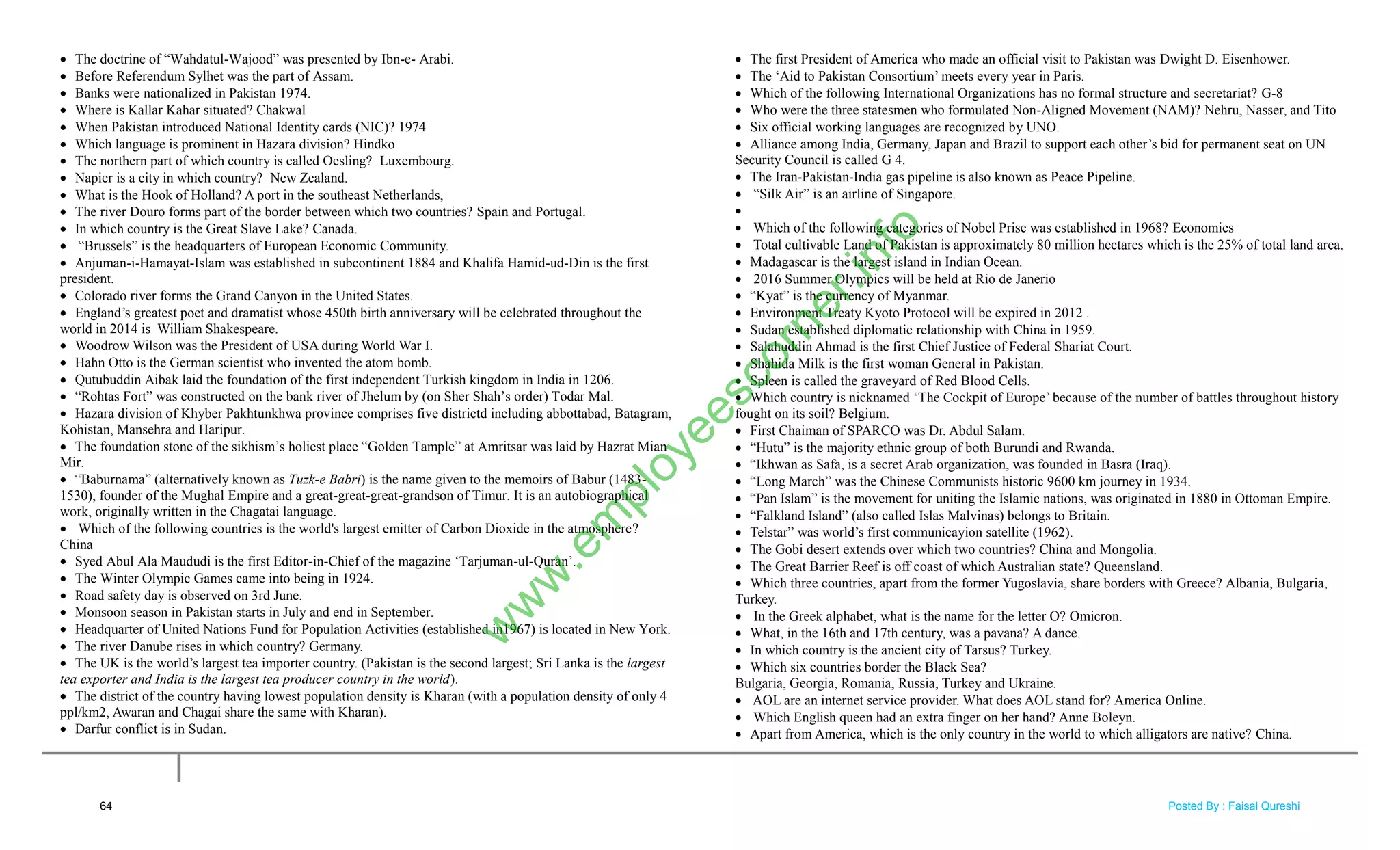  The doctrine of ―Wahdatul-Wajood‖ was presented by Ibn-e- Arabi.
 Before Referendum Sylhet was the part of Assam.
 Banks were nationalized in Pakistan 1974.
 Where is Kallar Kahar situated? Chakwal
 When Pakistan introduced National Identity cards (NIC)? 1974
 Which language is prominent in Hazara division? Hindko
 The northern part of which country is called Oesling? Luxembourg.
 Napier is a city in which country? New Zealand.
 What is the Hook of Holland? A port in the southeast Netherlands,
 The river Douro forms part of the border between which two countries? Spain and Portugal.
 In which country is the Great Slave Lake? Canada.
 ―Brussels‖ is the headquarters of European Economic Community.
 Anjuman-i-Hamayat-Islam was established in subcontinent 1884 and Khalifa Hamid-ud-Din is the first
president.
 Colorado river forms the Grand Canyon in the United States.
 England‘s greatest poet and dramatist whose 450th birth anniversary will be celebrated throughout the
world in 2014 is William Shakespeare.
 Woodrow Wilson was the President of USA during World War I.
 Hahn Otto is the German scientist who invented the atom bomb.
 Qutubuddin Aibak laid the foundation of the first independent Turkish kingdom in India in 1206.
 ―Rohtas Fort‖ was constructed on the bank river of Jhelum by (on Sher Shah‘s order) Todar Mal.
 Hazara division of Khyber Pakhtunkhwa province comprises five districtd including abbottabad, Batagram,
Kohistan, Mansehra and Haripur.
 The foundation stone of the sikhism‘s holiest place ―Golden Tample‖ at Amritsar was laid by Hazrat Mian
Mir.
 ―Baburnama‖ (alternatively known as Tuzk-e Babri) is the name given to the memoirs of Babur (1483-
1530), founder of the Mughal Empire and a great-great-great-grandson of Timur. It is an autobiographical
work, originally written in the Chagatai language.
 Which of the following countries is the world's largest emitter of Carbon Dioxide in the atmosphere?
China
 Syed Abul Ala Maududi is the first Editor-in-Chief of the magazine ‗Tarjuman-ul-Quran‘.
 The Winter Olympic Games came into being in 1924.
 Road safety day is observed on 3rd June.
 Monsoon season in Pakistan starts in July and end in September.
 Headquarter of United Nations Fund for Population Activities (established in1967) is located in New York.
 The river Danube rises in which country? Germany.
 The UK is the world‘s largest tea importer country. (Pakistan is the second largest; Sri Lanka is the largest
tea exporter and India is the largest tea producer country in the world).
 The district of the country having lowest population density is Kharan (with a population density of only 4
ppl/km2, Awaran and Chagai share the same with Kharan).
 Darfur conflict is in Sudan.
 The first President of America who made an official visit to Pakistan was Dwight D. Eisenhower.
 The ‗Aid to Pakistan Consortium‘ meets every year in Paris.
 Which of the following International Organizations has no formal structure and secretariat? G-8
 Who were the three statesmen who formulated Non-Aligned Movement (NAM)? Nehru, Nasser, and Tito
 Six official working languages are recognized by UNO.
 Alliance among India, Germany, Japan and Brazil to support each other‘s bid for permanent seat on UN
Security Council is called G 4.
 The Iran-Pakistan-India gas pipeline is also known as Peace Pipeline.
 ―Silk Air‖ is an airline of Singapore.

 Which of the following categories of Nobel Prise was established in 1968? Economics
 Total cultivable Land of Pakistan is approximately 80 million hectares which is the 25% of total land area.
 Madagascar is the largest island in Indian Ocean.
 2016 Summer Olympics will be held at Rio de Janerio
 ―Kyat‖ is the currency of Myanmar.
 Environment Treaty Kyoto Protocol will be expired in 2012 .
 Sudan established diplomatic relationship with China in 1959.
 Salahuddin Ahmad is the first Chief Justice of Federal Shariat Court.
 Shahida Milk is the first woman General in Pakistan.
 Spleen is called the graveyard of Red Blood Cells.
 Which country is nicknamed ‗The Cockpit of Europe‘ because of the number of battles throughout history
fought on its soil? Belgium.
 First Chaiman of SPARCO was Dr. Abdul Salam.
 ―Hutu‖ is the majority ethnic group of both Burundi and Rwanda.
 ―Ikhwan as Safa, is a secret Arab organization, was founded in Basra (Iraq).
 ―Long March‖ was the Chinese Communists historic 9600 km journey in 1934.
 ―Pan Islam‖ is the movement for uniting the Islamic nations, was originated in 1880 in Ottoman Empire.
 ―Falkland Island‖ (also called Islas Malvinas) belongs to Britain.
 Telstar‖ was world‘s first communicayion satellite (1962).
 The Gobi desert extends over which two countries? China and Mongolia.
 The Great Barrier Reef is off coast of which Australian state? Queensland.
 Which three countries, apart from the former Yugoslavia, share borders with Greece? Albania, Bulgaria,
Turkey.
 In the Greek alphabet, what is the name for the letter O? Omicron.
 What, in the 16th and 17th century, was a pavana? A dance.
 In which country is the ancient city of Tarsus? Turkey.
 Which six countries border the Black Sea?
Bulgaria, Georgia, Romania, Russia, Turkey and Ukraine.
 AOL are an internet service provider. What does AOL stand for? America Online.
 Which English queen had an extra finger on her hand? Anne Boleyn.
 Apart from America, which is the only country in the world to which alligators are native? China.
64
w
w
w
.em
ployeescorner.info
Posted By : Faisal Qureshi
 