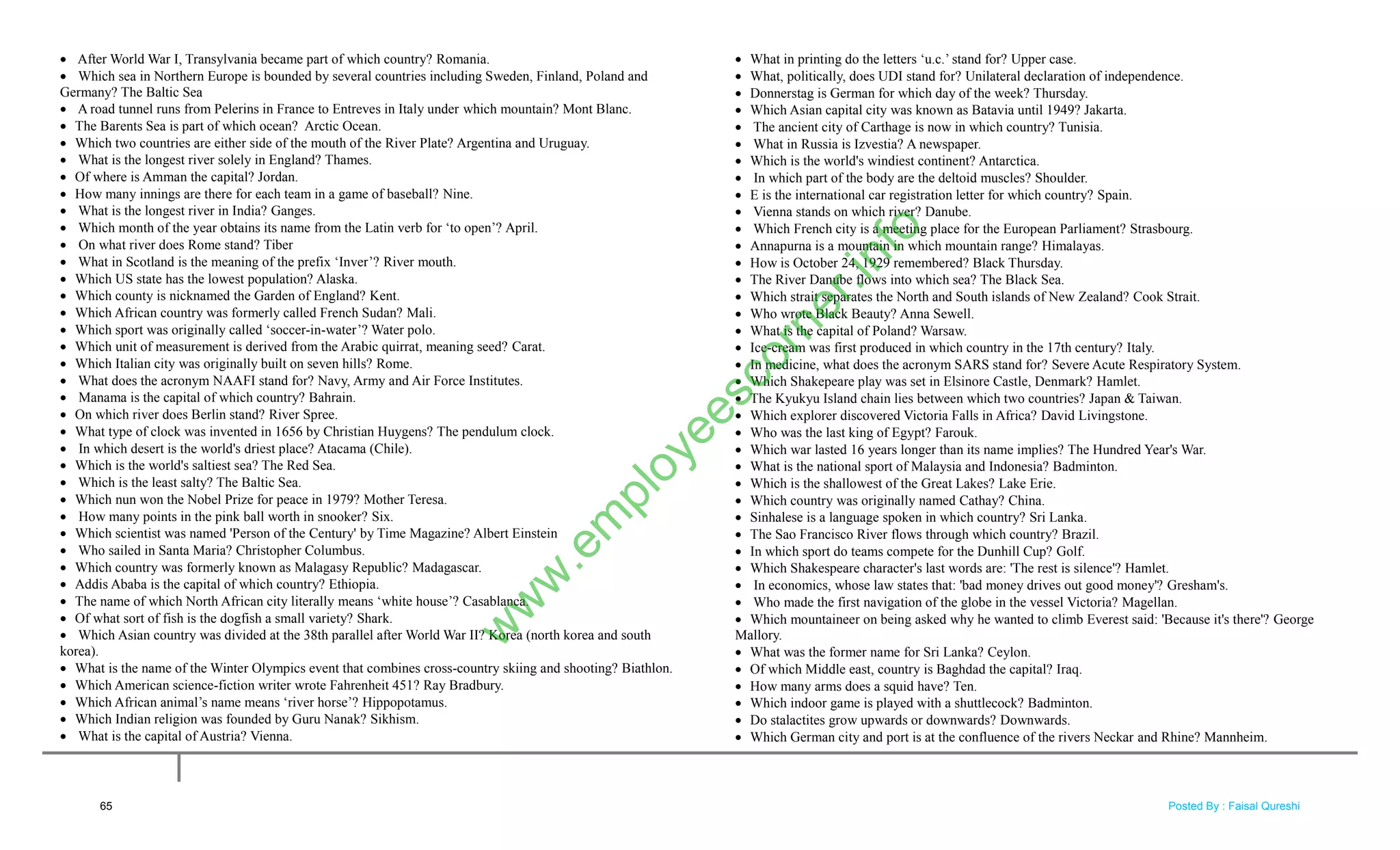  After World War I, Transylvania became part of which country? Romania.
 Which sea in Northern Europe is bounded by several countries including Sweden, Finland, Poland and
Germany? The Baltic Sea
 A road tunnel runs from Pelerins in France to Entreves in Italy under which mountain? Mont Blanc.
 The Barents Sea is part of which ocean? Arctic Ocean.
 Which two countries are either side of the mouth of the River Plate? Argentina and Uruguay.
 What is the longest river solely in England? Thames.
 Of where is Amman the capital? Jordan.
 How many innings are there for each team in a game of baseball? Nine.
 What is the longest river in India? Ganges.
 Which month of the year obtains its name from the Latin verb for ‗to open‘? April.
 On what river does Rome stand? Tiber
 What in Scotland is the meaning of the prefix ‗Inver‘? River mouth.
 Which US state has the lowest population? Alaska.
 Which county is nicknamed the Garden of England? Kent.
 Which African country was formerly called French Sudan? Mali.
 Which sport was originally called ‗soccer-in-water‘? Water polo.
 Which unit of measurement is derived from the Arabic quirrat, meaning seed? Carat.
 Which Italian city was originally built on seven hills? Rome.
 What does the acronym NAAFI stand for? Navy, Army and Air Force Institutes.
 Manama is the capital of which country? Bahrain.
 On which river does Berlin stand? River Spree.
 What type of clock was invented in 1656 by Christian Huygens? The pendulum clock.
 In which desert is the world's driest place? Atacama (Chile).
 Which is the world's saltiest sea? The Red Sea.
 Which is the least salty? The Baltic Sea.
 Which nun won the Nobel Prize for peace in 1979? Mother Teresa.
 How many points in the pink ball worth in snooker? Six.
 Which scientist was named 'Person of the Century' by Time Magazine? Albert Einstein
 Who sailed in Santa Maria? Christopher Columbus.
 Which country was formerly known as Malagasy Republic? Madagascar.
 Addis Ababa is the capital of which country? Ethiopia.
 The name of which North African city literally means ‗white house‘? Casablanca.
 Of what sort of fish is the dogfish a small variety? Shark.
 Which Asian country was divided at the 38th parallel after World War II? Korea (north korea and south
korea).
 What is the name of the Winter Olympics event that combines cross-country skiing and shooting? Biathlon.
 Which American science-fiction writer wrote Fahrenheit 451? Ray Bradbury.
 Which African animal‘s name means ‗river horse‘? Hippopotamus.
 Which Indian religion was founded by Guru Nanak? Sikhism.
 What is the capital of Austria? Vienna.
 What in printing do the letters ‗u.c.‘ stand for? Upper case.
 What, politically, does UDI stand for? Unilateral declaration of independence.
 Donnerstag is German for which day of the week? Thursday.
 Which Asian capital city was known as Batavia until 1949? Jakarta.
 The ancient city of Carthage is now in which country? Tunisia.
 What in Russia is Izvestia? A newspaper.
 Which is the world's windiest continent? Antarctica.
 In which part of the body are the deltoid muscles? Shoulder.
 E is the international car registration letter for which country? Spain.
 Vienna stands on which river? Danube.
 Which French city is a meeting place for the European Parliament? Strasbourg.
 Annapurna is a mountain in which mountain range? Himalayas.
 How is October 24, 1929 remembered? Black Thursday.
 The River Danube flows into which sea? The Black Sea.
 Which strait separates the North and South islands of New Zealand? Cook Strait.
 Who wrote Black Beauty? Anna Sewell.
 What is the capital of Poland? Warsaw.
 Ice-cream was first produced in which country in the 17th century? Italy.
 In medicine, what does the acronym SARS stand for? Severe Acute Respiratory System.
 Which Shakepeare play was set in Elsinore Castle, Denmark? Hamlet.
 The Kyukyu Island chain lies between which two countries? Japan & Taiwan.
 Which explorer discovered Victoria Falls in Africa? David Livingstone.
 Who was the last king of Egypt? Farouk.
 Which war lasted 16 years longer than its name implies? The Hundred Year's War.
 What is the national sport of Malaysia and Indonesia? Badminton.
 Which is the shallowest of the Great Lakes? Lake Erie.
 Which country was originally named Cathay? China.
 Sinhalese is a language spoken in which country? Sri Lanka.
 The Sao Francisco River flows through which country? Brazil.
 In which sport do teams compete for the Dunhill Cup? Golf.
 Which Shakespeare character's last words are: 'The rest is silence'? Hamlet.
 In economics, whose law states that: 'bad money drives out good money'? Gresham's.
 Who made the first navigation of the globe in the vessel Victoria? Magellan.
 Which mountaineer on being asked why he wanted to climb Everest said: 'Because it's there'? George
Mallory.
 What was the former name for Sri Lanka? Ceylon.
 Of which Middle east, country is Baghdad the capital? Iraq.
 How many arms does a squid have? Ten.
 Which indoor game is played with a shuttlecock? Badminton.
 Do stalactites grow upwards or downwards? Downwards.
 Which German city and port is at the confluence of the rivers Neckar and Rhine? Mannheim.
65
w
w
w
.em
ployeescorner.info
Posted By : Faisal Qureshi
 