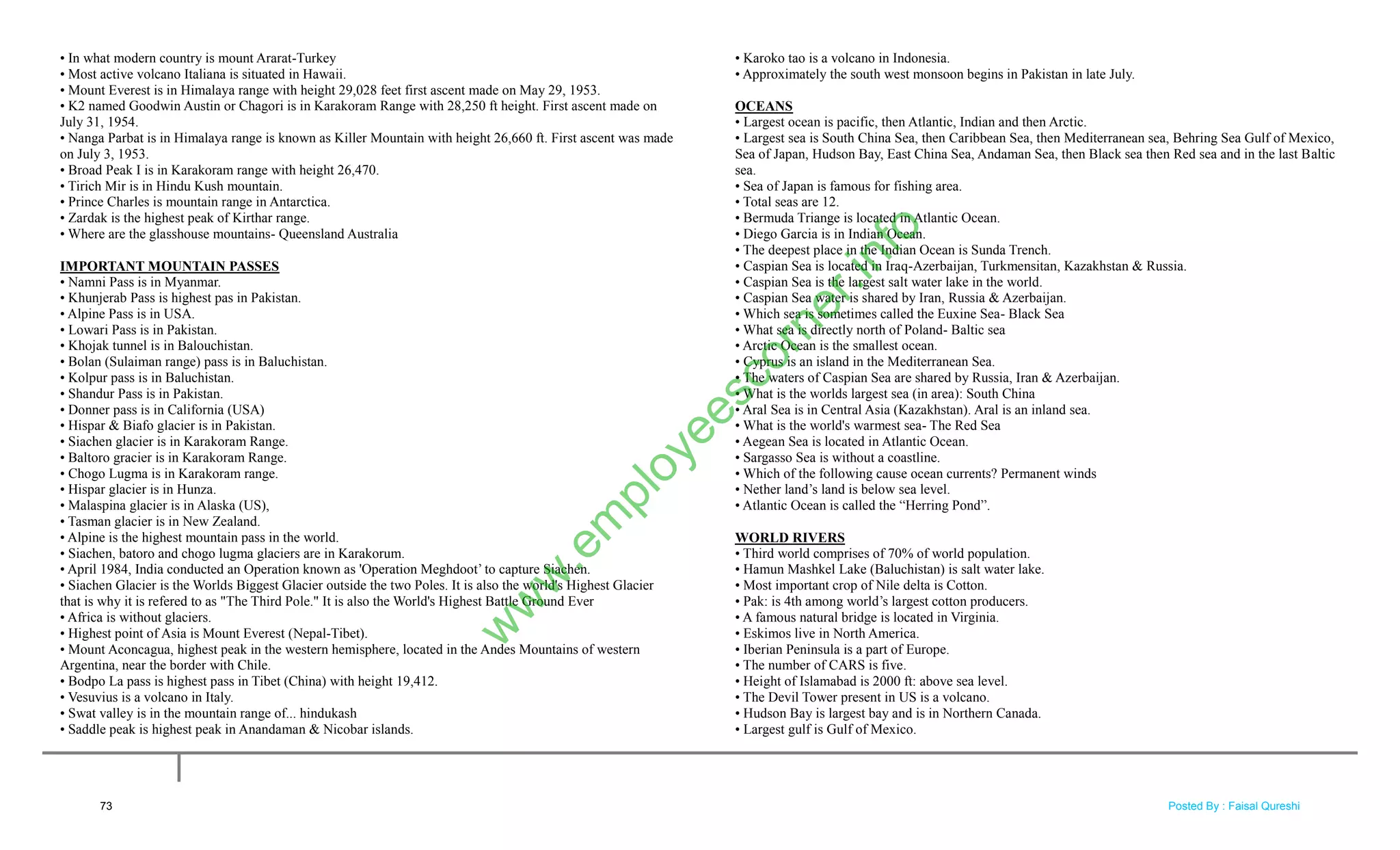 • In what modern country is mount Ararat-Turkey
• Most active volcano Italiana is situated in Hawaii.
• Mount Everest is in Himalaya range with height 29,028 feet first ascent made on May 29, 1953.
• K2 named Goodwin Austin or Chagori is in Karakoram Range with 28,250 ft height. First ascent made on
July 31, 1954.
• Nanga Parbat is in Himalaya range is known as Killer Mountain with height 26,660 ft. First ascent was made
on July 3, 1953.
• Broad Peak I is in Karakoram range with height 26,470.
• Tirich Mir is in Hindu Kush mountain.
• Prince Charles is mountain range in Antarctica.
• Zardak is the highest peak of Kirthar range.
• Where are the glasshouse mountains- Queensland Australia
IMPORTANT MOUNTAIN PASSES
• Namni Pass is in Myanmar.
• Khunjerab Pass is highest pas in Pakistan.
• Alpine Pass is in USA.
• Lowari Pass is in Pakistan.
• Khojak tunnel is in Balouchistan.
• Bolan (Sulaiman range) pass is in Baluchistan.
• Kolpur pass is in Baluchistan.
• Shandur Pass is in Pakistan.
• Donner pass is in California (USA)
• Hispar & Biafo glacier is in Pakistan.
• Siachen glacier is in Karakoram Range.
• Baltoro gracier is in Karakoram Range.
• Chogo Lugma is in Karakoram range.
• Hispar glacier is in Hunza.
• Malaspina glacier is in Alaska (US),
• Tasman glacier is in New Zealand.
• Alpine is the highest mountain pass in the world.
• Siachen, batoro and chogo lugma glaciers are in Karakorum.
• April 1984, India conducted an Operation known as 'Operation Meghdoot‘ to capture Siachen.
• Siachen Glacier is the Worlds Biggest Glacier outside the two Poles. It is also the world's Highest Glacier
that is why it is refered to as "The Third Pole." It is also the World's Highest Battle Ground Ever
• Africa is without glaciers.
• Highest point of Asia is Mount Everest (Nepal-Tibet).
• Mount Aconcagua, highest peak in the western hemisphere, located in the Andes Mountains of western
Argentina, near the border with Chile.
• Bodpo La pass is highest pass in Tibet (China) with height 19,412.
• Vesuvius is a volcano in Italy.
• Swat valley is in the mountain range of... hindukash
• Saddle peak is highest peak in Anandaman & Nicobar islands.
• Karoko tao is a volcano in Indonesia.
• Approximately the south west monsoon begins in Pakistan in late July.
OCEANS
• Largest ocean is pacific, then Atlantic, Indian and then Arctic.
• Largest sea is South China Sea, then Caribbean Sea, then Mediterranean sea, Behring Sea Gulf of Mexico,
Sea of Japan, Hudson Bay, East China Sea, Andaman Sea, then Black sea then Red sea and in the last Baltic
sea.
• Sea of Japan is famous for fishing area.
• Total seas are 12.
• Bermuda Triange is located in Atlantic Ocean.
• Diego Garcia is in Indian Ocean.
• The deepest place in the Indian Ocean is Sunda Trench.
• Caspian Sea is located in Iraq-Azerbaijan, Turkmensitan, Kazakhstan & Russia.
• Caspian Sea is the largest salt water lake in the world.
• Caspian Sea water is shared by Iran, Russia & Azerbaijan.
• Which sea is sometimes called the Euxine Sea- Black Sea
• What sea is directly north of Poland- Baltic sea
• Arctic Ocean is the smallest ocean.
• Cyprus is an island in the Mediterranean Sea.
• The waters of Caspian Sea are shared by Russia, Iran & Azerbaijan.
• What is the worlds largest sea (in area): South China
• Aral Sea is in Central Asia (Kazakhstan). Aral is an inland sea.
• What is the world's warmest sea- The Red Sea
• Aegean Sea is located in Atlantic Ocean.
• Sargasso Sea is without a coastline.
• Which of the following cause ocean currents? Permanent winds
• Nether land‘s land is below sea level.
• Atlantic Ocean is called the ―Herring Pond‖.
WORLD RIVERS
• Third world comprises of 70% of world population.
• Hamun Mashkel Lake (Baluchistan) is salt water lake.
• Most important crop of Nile delta is Cotton.
• Pak: is 4th among world‘s largest cotton producers.
• A famous natural bridge is located in Virginia.
• Eskimos live in North America.
• Iberian Peninsula is a part of Europe.
• The number of CARS is five.
• Height of Islamabad is 2000 ft: above sea level.
• The Devil Tower present in US is a volcano.
• Hudson Bay is largest bay and is in Northern Canada.
• Largest gulf is Gulf of Mexico.
73
w
w
w
.em
ployeescorner.info
Posted By : Faisal Qureshi
 