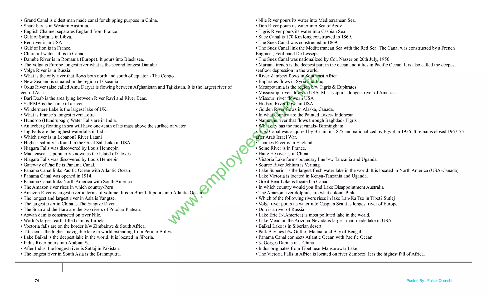 • Grand Canal is oldest man made canal for shipping purpose in China.
• Shark bay is in Western Australia.
• English Channel separates England from France.
• Gulf of Sidra is in Libya.
• Red river is in USA.
• Gulf of lion is in France.
• Churchill water fall is in Canada.
• Danube River is in Romania (Europe). It pours into Black sea.
• The Volga is Europe longest river what is the second longest Danube
• Volga River is in Russia.
• What is the only river that flows both north and south of equator - The Congo
• New Zealand is situated in the region of Oceania.
• Oxus River (also called Amu Darya) is flowing between Afghanistan and Tajikistan. It is the largest river of
central Asia.
• Bari Doab is the area lying between River Ravi and River Beas.
• SURMA is the name of a river.
• Windermere Lake is the largest lake of UK.
• What is France‘s longest river: Loire
• Hundroo (Hundrubagh) Water Falls are in India.
• An iceberg floating in sea will have one-tenth of its mass above the surface of water.
• Jog Falls are the highest waterfalls in India.
• Which river is in Lebanon? River Latani
• Highest salinity is found in the Great Salt Lake in USA.
• Niagara Falls was discovered by Louis Hennepin
• Madagascar is popularly known as the Island of Cloves
• Niagara Falls was discovered by Louis Hennepin
• Gateway of Pacific is Panama Canal.
• Panama Canal links Pacific Ocean with Atlantic Ocean.
• Panama Canal was opened in 1914.
• Panama Canal links North America with South America.
• The Amazon river rises in which country-Peru
• Amazon River is largest river in terms of volume. It is in Brazil. It pours into Atlantic Ocean.
• The longest and largest river in Asia is Yangtze.
• The largest river in China is The Yangtze River.
• The Soan and the Haro are the two rivers of Potohar Plateau.
• Aswan dam is constructed on river Nile.
• World‘s largest earth filled dam is Tarbela.
• Voctoria falls are on the border b/w Zimbabwe & South Africa.
• Titicaca is the highest navigable lake in world extending from Peru to Bolivia.
• Lake Baikal is the deepest lake in the world. It is located in Siberia.
• Indus River pours into Arabian Sea.
• After Indus, the longest river is Sutlaj in Pakistan.
• The longest river in South Asia is the Brahmputra.
• Nile River pours its water into Mediterranean Sea.
• Don River pours its water into Sea of Azov.
• Tigris River pours its water into Caspian Sea.
• Suez Canal is 170 Km long constructed in 1869.
• The Suez Canal was constructed in 1869.
• The Suez Canal link the Mediterranean Sea with the Red Sea. The Canal was constructed by a French
Engineer, Ferdinand De Lesseps.
• The Suez Canal was nationalized by Col. Nasser on 26th July, 1956.
• Mariana trench is the deepest part in the ocean and it lies in Pacific Ocean. It is also called the deepest
seafloor depression in the world.
• River Zambezi flows in Southeast Africa.
• Euphrates flows in Syria and Iraq.
• Mesopotamia is the region b/w Tigris & Euphrates.
• Mississippi river flows in USA. Mississippi is longest river of America.
• Missouri river flows in USA
• Hudson River flows in USA.
• Golden River flows in Alaska, Canada.
• In what country are the Painted Lakes- Indonesia
• Name the river that flows through Baghdad- Tigris
• What city has the most canals- Birmingham
• Suez Canal was acquired by Britain in 1875 and nationalized by Egypt in 1956. It remains closed 1967-75
after Arab Israel War.
• Thames River is in England.
• Seine River is in France.
• Hang He river is in China.
• Victoria Lake forms boundary line b/w Tanzania and Uganda.
• Source River Jehlum is Verinag.
• Lake Superior is the largest fresh water lake in the world. It is located in North America (USA-Canada).
• Lake Victoria is located in Kenya-Tanzania and Uganda.
• Great Bear Lake is located in Canada.
• In which country would you find Lake Disappointment Australia
• The Amazon river dolphins are what colour- Pink
• Which of the following rivers rises in lake Lan-Ka Tso in Tibet? Sutlej
• Volga river pours its water into Caspian Sea it is longest river of Europe.
• Don is a river of Russia.
• Lake Erie (N.America) is most polluted lake in the world.
• Lake Mead on the Arizona-Nevada is largest man-made lake in USA.
• Baikal Lake is in Siberian desert.
• Palk Bay lies b/w Gulf of Mannar and Bay of Bengal.
• Panama Canal connects Atlantic Ocean with Pacific Ocean.
• 3- Gorges Dam is in .. China
• Indus originates from Tibet near Mansorowar Lake.
• The Victoria Falls in Africa is located on river Zambezi. It is the highest fall of Africa.
74
w
w
w
.em
ployeescorner.info
Posted By : Faisal Qureshi
 