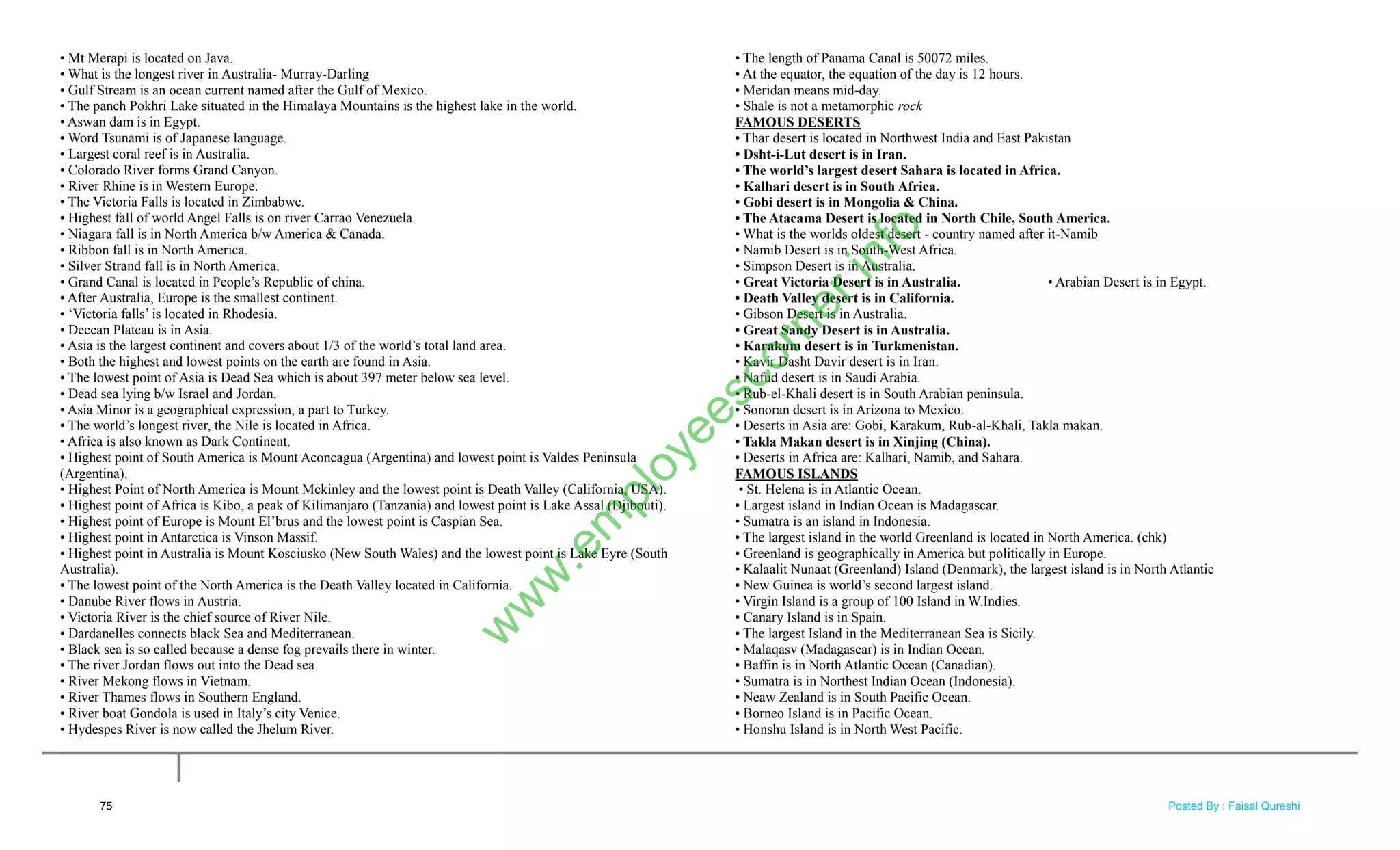 • Mt Merapi is located on Java.
• What is the longest river in Australia- Murray-Darling
• Gulf Stream is an ocean current named after the Gulf of Mexico.
• The panch Pokhri Lake situated in the Himalaya Mountains is the highest lake in the world.
• Aswan dam is in Egypt.
• Word Tsunami is of Japanese language.
• Largest coral reef is in Australia.
• Colorado River forms Grand Canyon.
• River Rhine is in Western Europe.
• The Victoria Falls is located in Zimbabwe.
• Highest fall of world Angel Falls is on river Carrao Venezuela.
• Niagara fall is in North America b/w America & Canada.
• Ribbon fall is in North America.
• Silver Strand fall is in North America.
• Grand Canal is located in People‘s Republic of china.
• After Australia, Europe is the smallest continent.
• ‗Victoria falls‘ is located in Rhodesia.
• Deccan Plateau is in Asia.
• Asia is the largest continent and covers about 1/3 of the world‘s total land area.
• Both the highest and lowest points on the earth are found in Asia.
• The lowest point of Asia is Dead Sea which is about 397 meter below sea level.
• Dead sea lying b/w Israel and Jordan.
• Asia Minor is a geographical expression, a part to Turkey.
• The world‘s longest river, the Nile is located in Africa.
• Africa is also known as Dark Continent.
• Highest point of South America is Mount Aconcagua (Argentina) and lowest point is Valdes Peninsula
(Argentina).
• Highest Point of North America is Mount Mckinley and the lowest point is Death Valley (California, USA).
• Highest point of Africa is Kibo, a peak of Kilimanjaro (Tanzania) and lowest point is Lake Assal (Djibouti).
• Highest point of Europe is Mount El‘brus and the lowest point is Caspian Sea.
• Highest point in Antarctica is Vinson Massif.
• Highest point in Australia is Mount Kosciusko (New South Wales) and the lowest point is Lake Eyre (South
Australia).
• The lowest point of the North America is the Death Valley located in California.
• Danube River flows in Austria.
• Victoria River is the chief source of River Nile.
• Dardanelles connects black Sea and Mediterranean.
• Black sea is so called because a dense fog prevails there in winter.
• The river Jordan flows out into the Dead sea
• River Mekong flows in Vietnam.
• River Thames flows in Southern England.
• River boat Gondola is used in Italy‘s city Venice.
• Hydespes River is now called the Jhelum River.
• The length of Panama Canal is 50072 miles.
• At the equator, the equation of the day is 12 hours.
• Meridan means mid-day.
• Shale is not a metamorphic rock
FAMOUS DESERTS
• Thar desert is located in Northwest India and East Pakistan
• Dsht-i-Lut desert is in Iran.
• The world‟s largest desert Sahara is located in Africa.
• Kalhari desert is in South Africa.
• Gobi desert is in Mongolia & China.
• The Atacama Desert is located in North Chile, South America.
• What is the worlds oldest desert - country named after it-Namib
• Namib Desert is in South-West Africa.
• Simpson Desert is in Australia.
• Great Victoria Desert is in Australia. • Arabian Desert is in Egypt.
• Death Valley desert is in California.
• Gibson Desert is in Australia.
• Great Sandy Desert is in Australia.
• Karakum desert is in Turkmenistan.
• Kavir Dasht Davir desert is in Iran.
• Nafud desert is in Saudi Arabia.
• Rub-el-Khali desert is in South Arabian peninsula.
• Sonoran desert is in Arizona to Mexico.
• Deserts in Asia are: Gobi, Karakum, Rub-al-Khali, Takla makan.
• Takla Makan desert is in Xinjing (China).
• Deserts in Africa are: Kalhari, Namib, and Sahara.
FAMOUS ISLANDS
• St. Helena is in Atlantic Ocean.
• Largest island in Indian Ocean is Madagascar.
• Sumatra is an island in Indonesia.
• The largest island in the world Greenland is located in North America. (chk)
• Greenland is geographically in America but politically in Europe.
• Kalaalit Nunaat (Greenland) Island (Denmark), the largest island is in North Atlantic
• New Guinea is world‘s second largest island.
• Virgin Island is a group of 100 Island in W.Indies.
• Canary Island is in Spain.
• The largest Island in the Mediterranean Sea is Sicily.
• Malaqasv (Madagascar) is in Indian Ocean.
• Baffin is in North Atlantic Ocean (Canadian).
• Sumatra is in Northest Indian Ocean (Indonesia).
• Neaw Zealand is in South Pacific Ocean.
• Borneo Island is in Pacific Ocean.
• Honshu Island is in North West Pacific.
75
w
w
w
.em
ployeescorner.info
Posted By : Faisal Qureshi
 