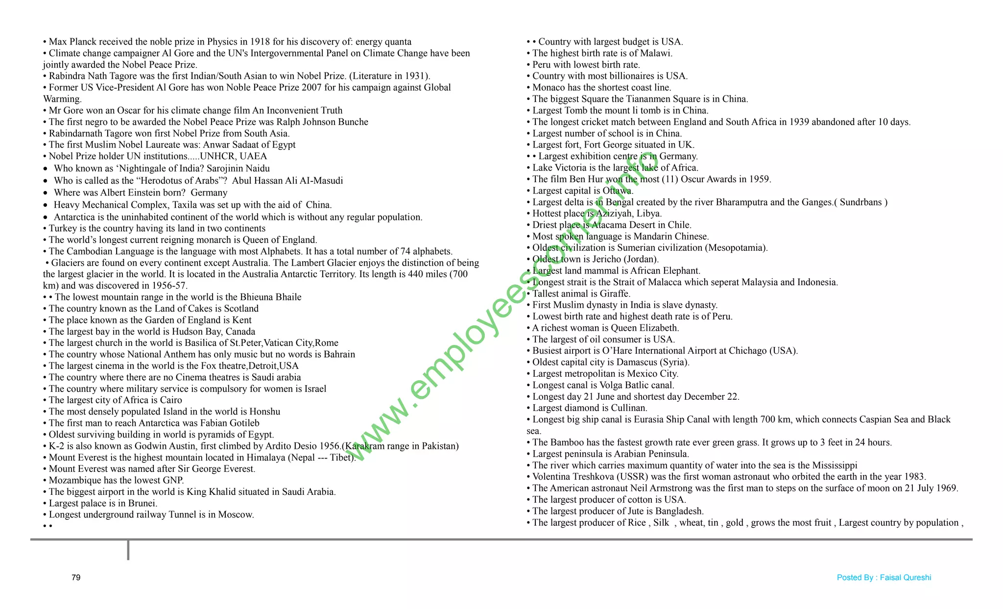 • Max Planck received the noble prize in Physics in 1918 for his discovery of: energy quanta
• Climate change campaigner Al Gore and the UN's Intergovernmental Panel on Climate Change have been
jointly awarded the Nobel Peace Prize.
• Rabindra Nath Tagore was the first Indian/South Asian to win Nobel Prize. (Literature in 1931).
• Former US Vice-President Al Gore has won Noble Peace Prize 2007 for his campaign against Global
Warming.
• Mr Gore won an Oscar for his climate change film An Inconvenient Truth
• The first negro to be awarded the Nobel Peace Prize was Ralph Johnson Bunche
• Rabindarnath Tagore won first Nobel Prize from South Asia.
• The first Muslim Nobel Laureate was: Anwar Sadaat of Egypt
• Nobel Prize holder UN institutions.....UNHCR, UAEA
 Who known as ‗Nightingale of India? Sarojinin Naidu
 Who is called as the ―Herodotus of Arabs‖? Abul Hassan Ali AI-Masudi
 Where was Albert Einstein born? Germany
 Heavy Mechanical Complex, Taxila was set up with the aid of China.
 Antarctica is the uninhabited continent of the world which is without any regular population.
• Turkey is the country having its land in two continents
• The world‘s longest current reigning monarch is Queen of England.
• The Cambodian Language is the language with most Alphabets. It has a total number of 74 alphabets.
• Glaciers are found on every continent except Australia. The Lambert Glacier enjoys the distinction of being
the largest glacier in the world. It is located in the Australia Antarctic Territory. Its length is 440 miles (700
km) and was discovered in 1956-57.
• • The lowest mountain range in the world is the Bhieuna Bhaile
• The country known as the Land of Cakes is Scotland
• The place known as the Garden of England is Kent
• The largest bay in the world is Hudson Bay, Canada
• The largest church in the world is Basilica of St.Peter,Vatican City,Rome
• The country whose National Anthem has only music but no words is Bahrain
• The largest cinema in the world is the Fox theatre,Detroit,USA
• The country where there are no Cinema theatres is Saudi arabia
• The country where military service is compulsory for women is Israel
• The largest city of Africa is Cairo
• The most densely populated Island in the world is Honshu
• The first man to reach Antarctica was Fabian Gotileb
• Oldest surviving building in world is pyramids of Egypt.
• K-2 is also known as Godwin Austin, first climbed by Ardito Desio 1956.(Karakram range in Pakistan)
• Mount Everest is the highest mountain located in Himalaya (Nepal --- Tibet).
• Mount Everest was named after Sir George Everest.
• Mozambique has the lowest GNP.
• The biggest airport in the world is King Khalid situated in Saudi Arabia.
• Largest palace is in Brunei.
• Longest underground railway Tunnel is in Moscow.
• •
• • Country with largest budget is USA.
• The highest birth rate is of Malawi.
• Peru with lowest birth rate.
• Country with most billionaires is USA.
• Monaco has the shortest coast line.
• The biggest Square the Tiananmen Square is in China.
• Largest Tomb the mount li tomb is in China.
• The longest cricket match between England and South Africa in 1939 abandoned after 10 days.
• Largest number of school is in China.
• Largest fort, Fort George situated in UK.
• • Largest exhibition centre is in Germany.
• Lake Victoria is the largest lake of Africa.
• The film Ben Hur won the most (11) Oscur Awards in 1959.
• Largest capital is Ottawa.
• Largest delta is in Bengal created by the river Bharamputra and the Ganges.( Sundrbans )
• Hottest place is Aziziyah, Libya.
• Driest place is Atacama Desert in Chile.
• Most spoken language is Mandarin Chinese.
• Oldest civilization is Sumerian civilization (Mesopotamia).
• Oldest town is Jericho (Jordan).
• Largest land mammal is African Elephant.
• Longest strait is the Strait of Malacca which seperat Malaysia and Indonesia.
• Tallest animal is Giraffe.
• First Muslim dynasty in India is slave dynasty.
• Lowest birth rate and highest death rate is of Peru.
• A richest woman is Queen Elizabeth.
• The largest of oil consumer is USA.
• Busiest airport is O‘Hare International Airport at Chichago (USA).
• Oldest capital city is Damascus (Syria).
• Largest metropolitan is Mexico City.
• Longest canal is Volga Batlic canal.
• Longest day 21 June and shortest day December 22.
• Largest diamond is Cullinan.
• Longest big ship canal is Eurasia Ship Canal with length 700 km, which connects Caspian Sea and Black
sea.
• The Bamboo has the fastest growth rate ever green grass. It grows up to 3 feet in 24 hours.
• Largest peninsula is Arabian Peninsula.
• The river which carries maximum quantity of water into the sea is the Mississippi
• Volentina Treshkova (USSR) was the first woman astronaut who orbited the earth in the year 1983.
• The American astronaut Neil Armstrong was the first man to steps on the surface of moon on 21 July 1969.
• The largest producer of cotton is USA.
• The largest producer of Jute is Bangladesh.
• The largest producer of Rice , Silk , wheat, tin , gold , grows the most fruit , Largest country by population ,
79
w
w
w
.em
ployeescorner.info
Posted By : Faisal Qureshi
 