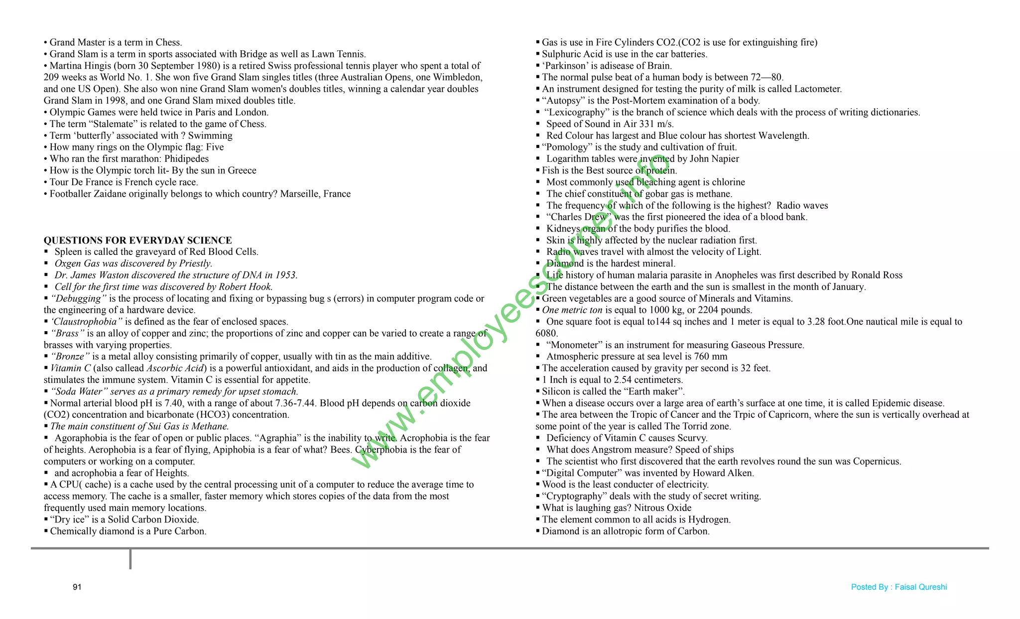 • Grand Master is a term in Chess.
• Grand Slam is a term in sports associated with Bridge as well as Lawn Tennis.
• Martina Hingis (born 30 September 1980) is a retired Swiss professional tennis player who spent a total of
209 weeks as World No. 1. She won five Grand Slam singles titles (three Australian Opens, one Wimbledon,
and one US Open). She also won nine Grand Slam women's doubles titles, winning a calendar year doubles
Grand Slam in 1998, and one Grand Slam mixed doubles title.
• Olympic Games were held twice in Paris and London.
• The term ―Stalemate‖ is related to the game of Chess.
• Term ‗butterfly‘ associated with ? Swimming
• How many rings on the Olympic flag: Five
• Who ran the first marathon: Phidipedes
• How is the Olympic torch lit- By the sun in Greece
• Tour De France is French cycle race.
• Footballer Zaidane originally belongs to which country? Marseille, France
QUESTIONS FOR EVERYDAY SCIENCE
 Spleen is called the graveyard of Red Blood Cells.
 Oxgen Gas was discovered by Priestly.
 Dr. James Waston discovered the structure of DNA in 1953.
 Cell for the first time was discovered by Robert Hook.
 “Debugging” is the process of locating and fixing or bypassing bug s (errors) in computer program code or
the engineering of a hardware device.
 „Claustrophobia” is defined as the fear of enclosed spaces.
 “Brass” is an alloy of copper and zinc; the proportions of zinc and copper can be varied to create a range of
brasses with varying properties.
 “Bronze” is a metal alloy consisting primarily of copper, usually with tin as the main additive.
 Vitamin C (also callead Ascorbic Acid) is a powerful antioxidant, and aids in the production of collagen, and
stimulates the immune system. Vitamin C is essential for appetite.
 “Soda Water” serves as a primary remedy for upset stomach.
 Normal arterial blood pH is 7.40, with a range of about 7.36-7.44. Blood pH depends on carbon dioxide
(CO2) concentration and bicarbonate (HCO3) concentration.
 The main constituent of Sui Gas is Methane.
 Agoraphobia is the fear of open or public places. ―Agraphia‖ is the inability to write. Acrophobia is the fear
of heights. Aerophobia is a fear of flying, Apiphobia is a fear of what? Bees. Cyberphobia is the fear of
computers or working on a computer.
 and acrophobia a fear of Heights.
 A CPU( cache) is a cache used by the central processing unit of a computer to reduce the average time to
access memory. The cache is a smaller, faster memory which stores copies of the data from the most
frequently used main memory locations.
 ―Dry ice‖ is a Solid Carbon Dioxide.
 Chemically diamond is a Pure Carbon.
 Gas is use in Fire Cylinders CO2.(CO2 is use for extinguishing fire)
 Sulphuric Acid is use in the car batteries.
 ‗Parkinson‘ is adisease of Brain.
 The normal pulse beat of a human body is between 72—80.
 An instrument designed for testing the purity of milk is called Lactometer.
 ―Autopsy‖ is the Post-Mortem examination of a body.
 ―Lexicography‖ is the branch of science which deals with the process of writing dictionaries.
 Speed of Sound in Air 331 m/s.
 Red Colour has largest and Blue colour has shortest Wavelength.
 ―Pomology‖ is the study and cultivation of fruit.
 Logarithm tables were invented by John Napier
 Fish is the Best source of protein.
 Most commonly used bleaching agent is chlorine
 The chief constituent of gobar gas is methane.
 The frequency of which of the following is the highest? Radio waves
 ―Charles Drew‖ was the first pioneered the idea of a blood bank.
 Kidneys organ of the body purifies the blood.
 Skin is highly affected by the nuclear radiation first.
 Radio waves travel with almost the velocity of Light.
 Diamond is the hardest mineral.
 Life history of human malaria parasite in Anopheles was first described by Ronald Ross
 The distance between the earth and the sun is smallest in the month of January.
 Green vegetables are a good source of Minerals and Vitamins.
 One metric ton is equal to 1000 kg, or 2204 pounds.
 One square foot is equal to144 sq inches and 1 meter is equal to 3.28 foot.One nautical mile is equal to
6080.
 ―Monometer‖ is an instrument for measuring Gaseous Pressure.
 Atmospheric pressure at sea level is 760 mm
 The acceleration caused by gravity per second is 32 feet.
 1 Inch is equal to 2.54 centimeters.
 Silicon is called the ―Earth maker‖.
 When a disease occurs over a large area of earth‘s surface at one time, it is called Epidemic disease.
 The area between the Tropic of Cancer and the Trpic of Capricorn, where the sun is vertically overhead at
some point of the year is called The Torrid zone.
 Deficiency of Vitamin C causes Scurvy.
 What does Angstrom measure? Speed of ships
 The scientist who first discovered that the earth revolves round the sun was Copernicus.
 ―Digital Computer‖ was invented by Howard Alken.
 Wood is the least conducter of electricity.
 ―Cryptography‖ deals with the study of secret writing.
 What is laughing gas? Nitrous Oxide
 The element common to all acids is Hydrogen.
 Diamond is an allotropic form of Carbon.
91
w
w
w
.em
ployeescorner.info
Posted By : Faisal Qureshi
 