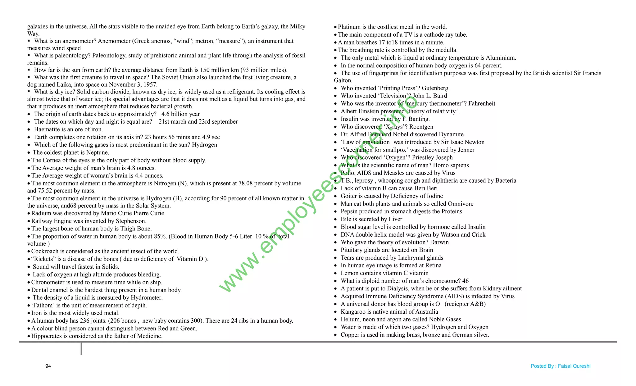 galaxies in the universe. All the stars visible to the unaided eye from Earth belong to Earth‘s galaxy, the Milky
Way.
 What is an anemometer? Anemometer (Greek anemos, ―wind‖; metron, ―measure‖), an instrument that
measures wind speed.
 What is paleontology? Paleontology, study of prehistoric animal and plant life through the analysis of fossil
remains.
 How far is the sun from earth? the average distance from Earth is 150 million km (93 million miles).
 What was the first creature to travel in space? The Soviet Union also launched the first living creature, a
dog named Laika, into space on November 3, 1957.
 What is dry ice? Solid carbon dioxide, known as dry ice, is widely used as a refrigerant. Its cooling effect is
almost twice that of water ice; its special advantages are that it does not melt as a liquid but turns into gas, and
that it produces an inert atmosphere that reduces bacterial growth.
 The origin of earth dates back to approximately? 4.6 billion year
 The dates on which day and night is equal are? 21st march and 23rd september
 Haematite is an ore of iron.
 Earth completes one rotation on its axis in? 23 hours 56 mints and 4.9 sec
 Which of the following gases is most predominant in the sun? Hydrogen
 The coldest planet is Neptune.
 The Cornea of the eyes is the only part of body without blood supply.
 The Average weight of man‘s brain is 4.8 ounces.
 The Average weight of woman‘s brain is 4.4 ounces.
 The most common element in the atmosphere is Nitrogen (N), which is present at 78.08 percent by volume
and 75.52 percent by mass.
 The most common element in the universe is Hydrogen (H), according for 90 percent of all known matter in
the universe, and68 percent by mass in the Solar System.
 Radium was discovered by Mario Curie Pierre Curie.
 Railway Engine was invented by Stephenson.
 The largest bone of human body is Thigh Bone.
 The proportion of water in human body is about 85%. (Blood in Human Body 5-6 Liter 10 % of total
volume )
 Cockroach is considered as the ancient insect of the world.
 ―Rickets‖ is a disease of the bones ( due to deficiency of Vitamin D ).
 Sound will travel fastest in Solids.
 Lack of oxygen at high altitude produces bleeding.
 Chronometer is used to measure time while on ship.
 Dental enamel is the hardest thing present in a human body.
 The density of a liquid is measured by Hydrometer.
 ‗Fathom‘ is the unit of measurement of depth.
 Iron is the most widely used metal.
 A human body has 236 joints. (206 bones , new baby contains 300). There are 24 ribs in a human body.
 A colour blind person cannot distinguish between Red and Green.
 Hippocrates is considered as the father of Medicine.
 Platinum is the costliest metal in the world.
 The main component of a TV is a cathode ray tube.
 A man breathes 17 to18 times in a minute.
 The breathing rate is controlled by the medulla.
 The only metal which is liquid at ordinary temperature is Aluminium.
 In the normal composition of human body oxygen is 64 percent.
 The use of fingerprints for identification purposes was first proposed by the British scientist Sir Francis
Galton.
 Who invented ‗Printing Press‘? Gutenberg
 Who invented ‗Television‘? John L. Baird
 Who was the inventor of ‗mercury thermometer‘? Fahrenheit
 Albert Einstein presented ‗theory of relativity‘.
 Insulin was invented by F. Banting.
 Who discovered ‗X-rays‘? Roentgen
 Dr. Alfred Bernhard Nobel discovered Dynamite
 ‗Law of gravitation‘ was introduced by Sir Isaac Newton
 ‗Vaccination for smallpox‘ was discovered by Jenner
 Who discovered ‗Oxygen‘? Priestley Joseph
 What is the scientific name of man? Homo sapiens
 Polio, AIDS and Measles are caused by Virus
 T.B., leprosy , whooping cough and diphtheria are caused by Bacteria
 Lack of vitamin B can cause Beri Beri
 Goiter is caused by Deficiency of Iodine
 Man eat both plants and animals so called Omnivore
 Pepsin produced in stomach digests the Proteins
 Bile is secreted by Liver
 Blood sugar level is controlled by hormone called Insulin
 DNA double helix model was given by Watson and Crick
 Who gave the theory of evolution? Darwin
 Pituitary glands are located on Brain
 Tears are produced by Lachrymal glands
 In human eye image is formed at Retina
 Lemon contains vitamin C vitamin
 What is diploid number of man‘s chromosome? 46
 A patient is put to Dialysis, when he or she suffers from Kidney ailment
 Acquired Immune Deficiency Syndrome (AIDS) is infected by Virus
 A universal donor has blood group is O (reciepter A&B)
 Kangaroo is native animal of Australia
 Helium, neon and argon are called Noble Gases
 Water is made of which two gases? Hydrogen and Oxygen
 Copper is used in making brass, bronze and German silver.
94
w
w
w
.em
ployeescorner.info
Posted By : Faisal Qureshi
 