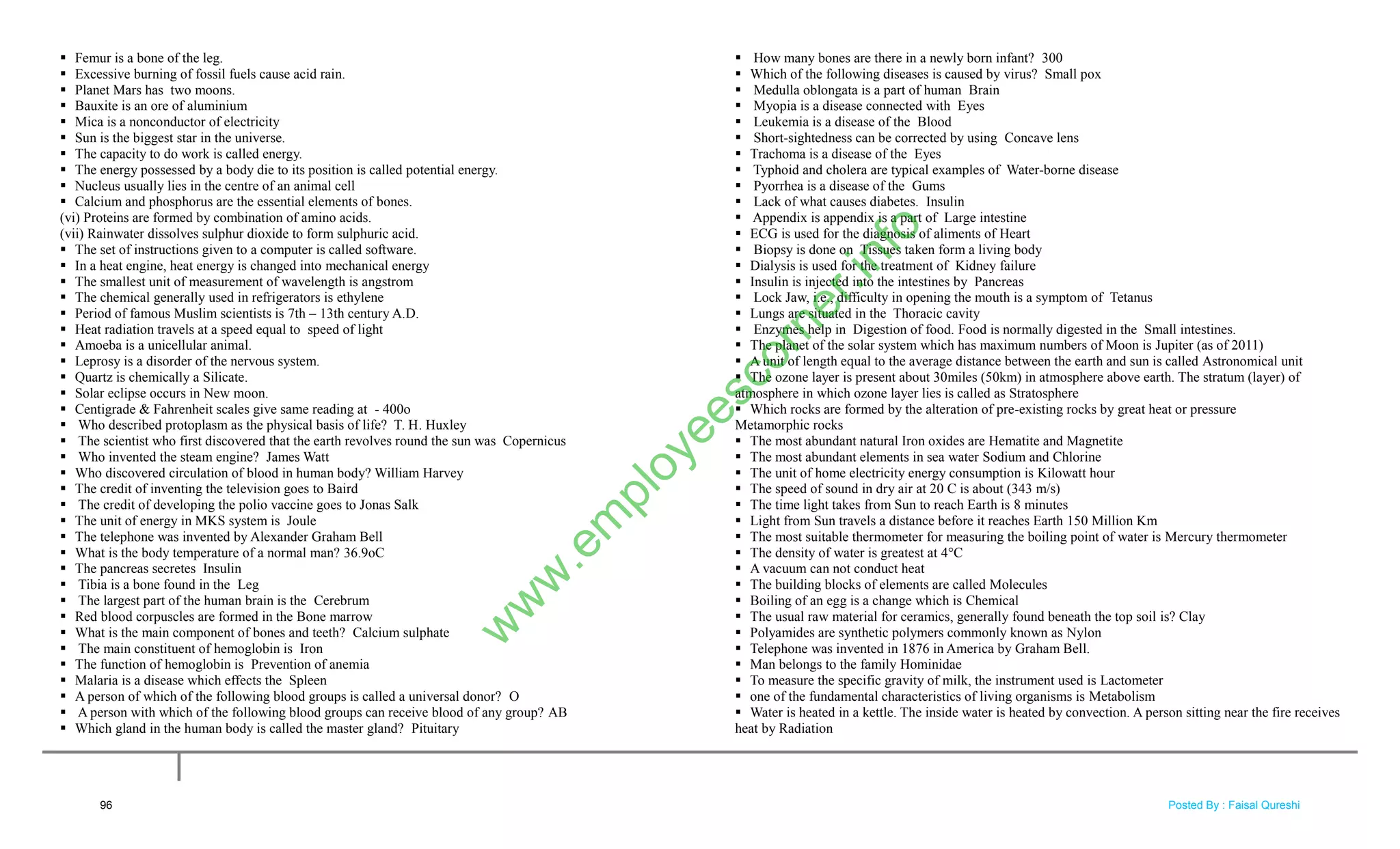  Femur is a bone of the leg.
 Excessive burning of fossil fuels cause acid rain.
 Planet Mars has two moons.
 Bauxite is an ore of aluminium
 Mica is a nonconductor of electricity
 Sun is the biggest star in the universe.
 The capacity to do work is called energy.
 The energy possessed by a body die to its position is called potential energy.
 Nucleus usually lies in the centre of an animal cell
 Calcium and phosphorus are the essential elements of bones.
(vi) Proteins are formed by combination of amino acids.
(vii) Rainwater dissolves sulphur dioxide to form sulphuric acid.
 The set of instructions given to a computer is called software.
 In a heat engine, heat energy is changed into mechanical energy
 The smallest unit of measurement of wavelength is angstrom
 The chemical generally used in refrigerators is ethylene
 Period of famous Muslim scientists is 7th – 13th century A.D.
 Heat radiation travels at a speed equal to speed of light
 Amoeba is a unicellular animal.
 Leprosy is a disorder of the nervous system.
 Quartz is chemically a Silicate.
 Solar eclipse occurs in New moon.
 Centigrade & Fahrenheit scales give same reading at - 400o
 Who described protoplasm as the physical basis of life? T. H. Huxley
 The scientist who first discovered that the earth revolves round the sun was Copernicus
 Who invented the steam engine? James Watt
 Who discovered circulation of blood in human body? William Harvey
 The credit of inventing the television goes to Baird
 The credit of developing the polio vaccine goes to Jonas Salk
 The unit of energy in MKS system is Joule
 The telephone was invented by Alexander Graham Bell
 What is the body temperature of a normal man? 36.9oC
 The pancreas secretes Insulin
 Tibia is a bone found in the Leg
 The largest part of the human brain is the Cerebrum
 Red blood corpuscles are formed in the Bone marrow
 What is the main component of bones and teeth? Calcium sulphate
 The main constituent of hemoglobin is Iron
 The function of hemoglobin is Prevention of anemia
 Malaria is a disease which effects the Spleen
 A person of which of the following blood groups is called a universal donor? O
 A person with which of the following blood groups can receive blood of any group? AB
 Which gland in the human body is called the master gland? Pituitary
 How many bones are there in a newly born infant? 300
 Which of the following diseases is caused by virus? Small pox
 Medulla oblongata is a part of human Brain
 Myopia is a disease connected with Eyes
 Leukemia is a disease of the Blood
 Short-sightedness can be corrected by using Concave lens
 Trachoma is a disease of the Eyes
 Typhoid and cholera are typical examples of Water-borne disease
 Pyorrhea is a disease of the Gums
 Lack of what causes diabetes. Insulin
 Appendix is appendix is a part of Large intestine
 ECG is used for the diagnosis of aliments of Heart
 Biopsy is done on Tissues taken form a living body
 Dialysis is used for the treatment of Kidney failure
 Insulin is injected into the intestines by Pancreas
 Lock Jaw, i.e., difficulty in opening the mouth is a symptom of Tetanus
 Lungs are situated in the Thoracic cavity
 Enzymes help in Digestion of food. Food is normally digested in the Small intestines.
 The planet of the solar system which has maximum numbers of Moon is Jupiter (as of 2011)
 A unit of length equal to the average distance between the earth and sun is called Astronomical unit
 The ozone layer is present about 30miles (50km) in atmosphere above earth. The stratum (layer) of
atmosphere in which ozone layer lies is called as Stratosphere
 Which rocks are formed by the alteration of pre-existing rocks by great heat or pressure
Metamorphic rocks
 The most abundant natural Iron oxides are Hematite and Magnetite
 The most abundant elements in sea water Sodium and Chlorine
 The unit of home electricity energy consumption is Kilowatt hour
 The speed of sound in dry air at 20 C is about (343 m/s)
 The time light takes from Sun to reach Earth is 8 minutes
 Light from Sun travels a distance before it reaches Earth 150 Million Km
 The most suitable thermometer for measuring the boiling point of water is Mercury thermometer
 The density of water is greatest at 4°C
 A vacuum can not conduct heat
 The building blocks of elements are called Molecules
 Boiling of an egg is a change which is Chemical
 The usual raw material for ceramics, generally found beneath the top soil is? Clay
 Polyamides are synthetic polymers commonly known as Nylon
 Telephone was invented in 1876 in America by Graham Bell.
 Man belongs to the family Hominidae
 To measure the specific gravity of milk, the instrument used is Lactometer
 one of the fundamental characteristics of living organisms is Metabolism
 Water is heated in a kettle. The inside water is heated by convection. A person sitting near the fire receives
heat by Radiation
96
w
w
w
.em
ployeescorner.info
Posted By : Faisal Qureshi
 