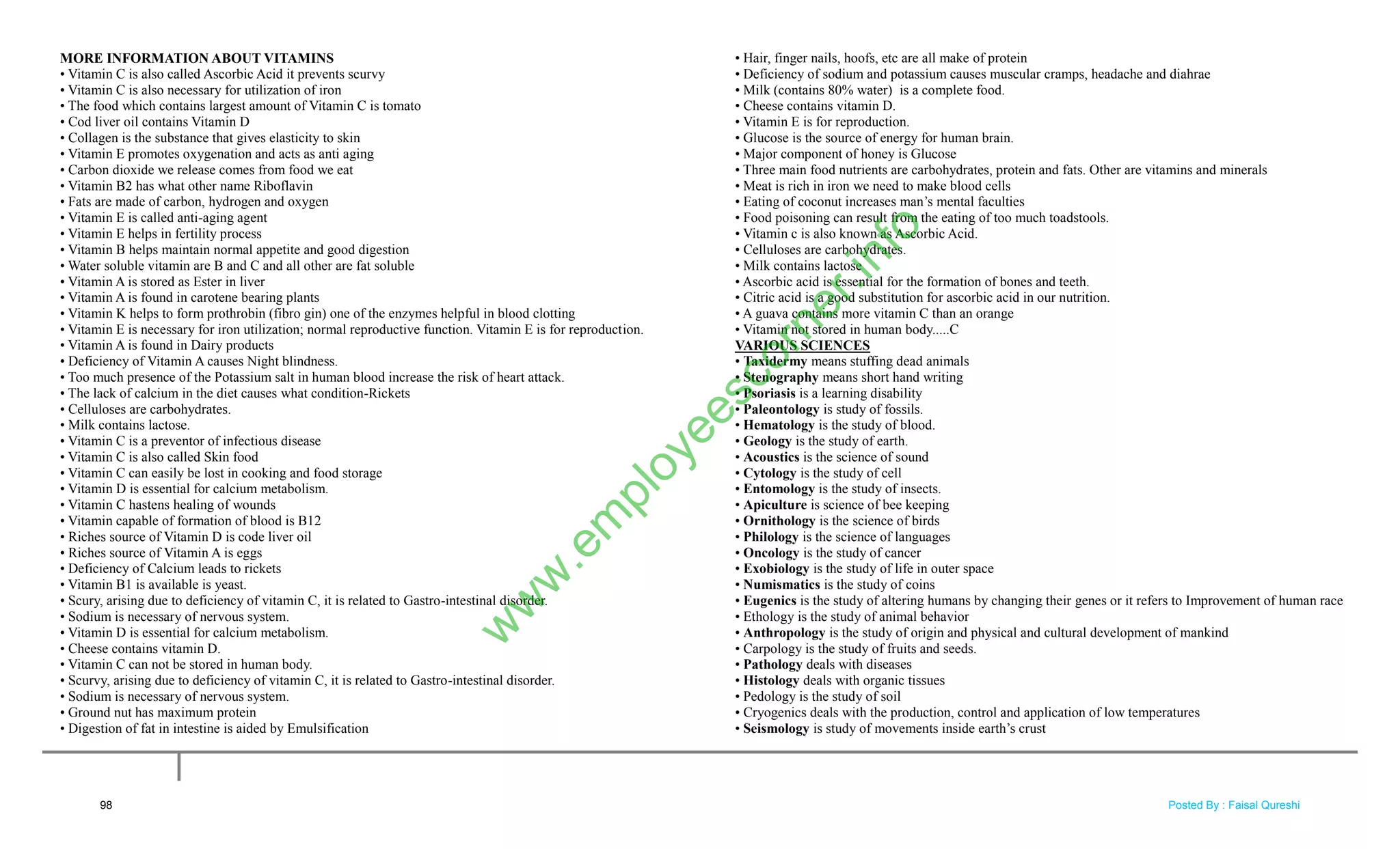 MORE INFORMATION ABOUT VITAMINS
• Vitamin C is also called Ascorbic Acid it prevents scurvy
• Vitamin C is also necessary for utilization of iron
• The food which contains largest amount of Vitamin C is tomato
• Cod liver oil contains Vitamin D
• Collagen is the substance that gives elasticity to skin
• Vitamin E promotes oxygenation and acts as anti aging
• Carbon dioxide we release comes from food we eat
• Vitamin B2 has what other name Riboflavin
• Fats are made of carbon, hydrogen and oxygen
• Vitamin E is called anti-aging agent
• Vitamin E helps in fertility process
• Vitamin B helps maintain normal appetite and good digestion
• Water soluble vitamin are B and C and all other are fat soluble
• Vitamin A is stored as Ester in liver
• Vitamin A is found in carotene bearing plants
• Vitamin K helps to form prothrobin (fibro gin) one of the enzymes helpful in blood clotting
• Vitamin E is necessary for iron utilization; normal reproductive function. Vitamin E is for reproduction.
• Vitamin A is found in Dairy products
• Deficiency of Vitamin A causes Night blindness.
• Too much presence of the Potassium salt in human blood increase the risk of heart attack.
• The lack of calcium in the diet causes what condition-Rickets
• Celluloses are carbohydrates.
• Milk contains lactose.
• Vitamin C is a preventor of infectious disease
• Vitamin C is also called Skin food
• Vitamin C can easily be lost in cooking and food storage
• Vitamin D is essential for calcium metabolism.
• Vitamin C hastens healing of wounds
• Vitamin capable of formation of blood is B12
• Riches source of Vitamin D is code liver oil
• Riches source of Vitamin A is eggs
• Deficiency of Calcium leads to rickets
• Vitamin B1 is available is yeast.
• Scury, arising due to deficiency of vitamin C, it is related to Gastro-intestinal disorder.
• Sodium is necessary of nervous system.
• Vitamin D is essential for calcium metabolism.
• Cheese contains vitamin D.
• Vitamin C can not be stored in human body.
• Scurvy, arising due to deficiency of vitamin C, it is related to Gastro-intestinal disorder.
• Sodium is necessary of nervous system.
• Ground nut has maximum protein
• Digestion of fat in intestine is aided by Emulsification
• Hair, finger nails, hoofs, etc are all make of protein
• Deficiency of sodium and potassium causes muscular cramps, headache and diahrae
• Milk (contains 80% water) is a complete food.
• Cheese contains vitamin D.
• Vitamin E is for reproduction.
• Glucose is the source of energy for human brain.
• Major component of honey is Glucose
• Three main food nutrients are carbohydrates, protein and fats. Other are vitamins and minerals
• Meat is rich in iron we need to make blood cells
• Eating of coconut increases man‘s mental faculties
• Food poisoning can result from the eating of too much toadstools.
• Vitamin c is also known as Ascorbic Acid.
• Celluloses are carbohydrates.
• Milk contains lactose
• Ascorbic acid is essential for the formation of bones and teeth.
• Citric acid is a good substitution for ascorbic acid in our nutrition.
• A guava contains more vitamin C than an orange
• Vitamin not stored in human body.....C
VARIOUS SCIENCES
• Taxidermy means stuffing dead animals
• Stenography means short hand writing
• Psoriasis is a learning disability
• Paleontology is study of fossils.
• Hematology is the study of blood.
• Geology is the study of earth.
• Acoustics is the science of sound
• Cytology is the study of cell
• Entomology is the study of insects.
• Apiculture is science of bee keeping
• Ornithology is the science of birds
• Philology is the science of languages
• Oncology is the study of cancer
• Exobiology is the study of life in outer space
• Numismatics is the study of coins
• Eugenics is the study of altering humans by changing their genes or it refers to Improvement of human race
• Ethology is the study of animal behavior
• Anthropology is the study of origin and physical and cultural development of mankind
• Carpology is the study of fruits and seeds.
• Pathology deals with diseases
• Histology deals with organic tissues
• Pedology is the study of soil
• Cryogenics deals with the production, control and application of low temperatures
• Seismology is study of movements inside earth‘s crust
98
w
w
w
.em
ployeescorner.info
Posted By : Faisal Qureshi
 