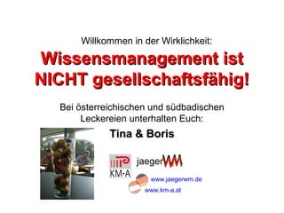 Willkommen in der Wirklichkeit:

Wissensmanagement ist
NICHT gesellschaftsfähig!
  Bei österreichischen und südbadischen
       Leckereien unterhalten Euch:
             Tina & Boris


                      www.jaegerwm.de
                     www.km-a.at
 