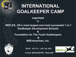 INTERNATIONAL
        GOALKEEPER CAMP
                      organized
                           by

REFLEX, UK’s most largest and most successful 1 to 1
        Goalkeeper Development Schools
                        &
     Foundation for The Youth Goalkeepers
                        &
               B8Enterprises, Inc.


               DATE: JULY 21 – JULY 29, 2012

               PLACE: MANCHESTER, ENGLAND
 