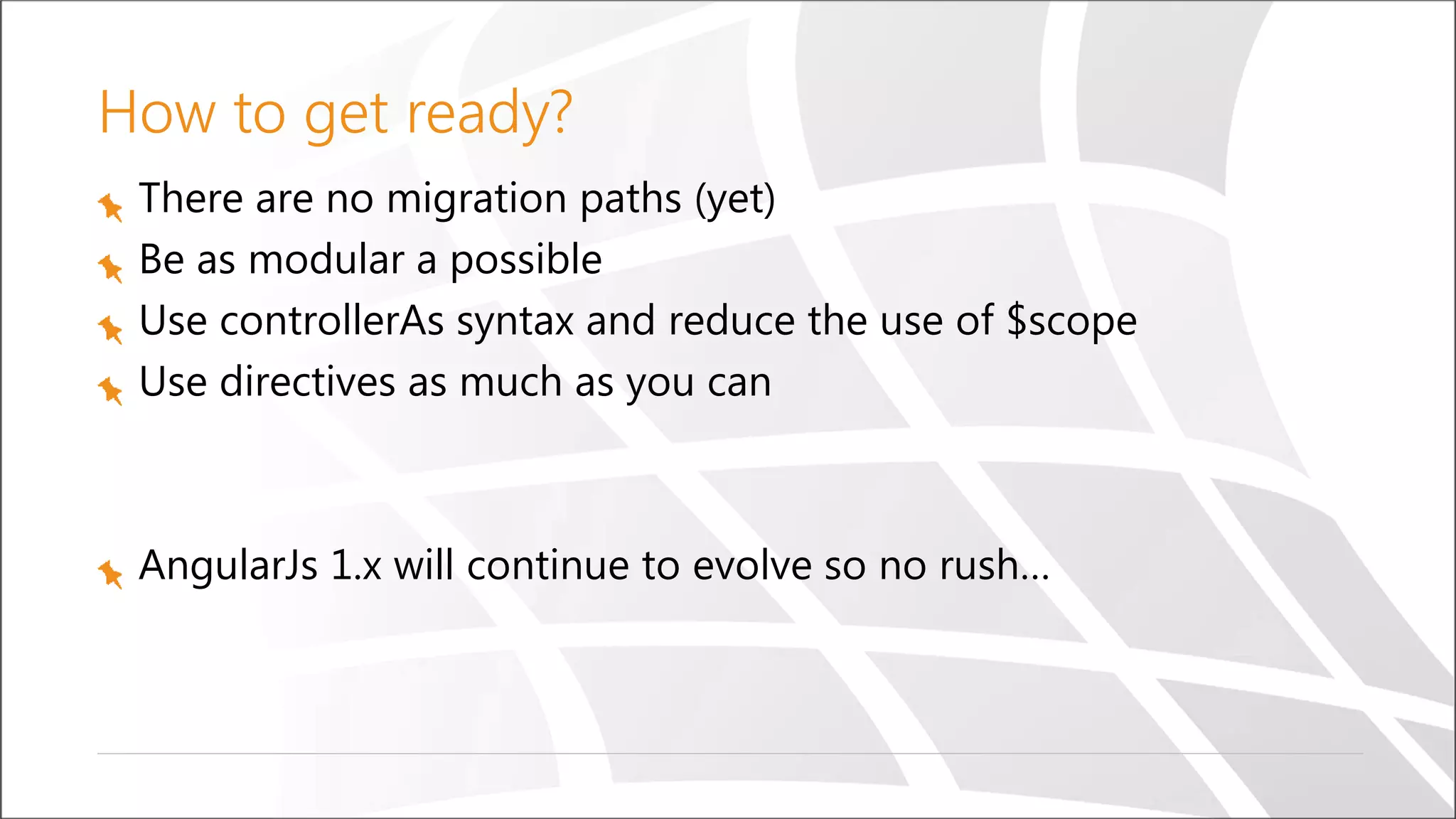 How to get ready?
There are no migration paths (yet)
Be as modular a possible
Use controllerAs syntax and reduce the use of $scope
Use directives as much as you can
AngularJs 1.x will continue to evolve so no rush…
 