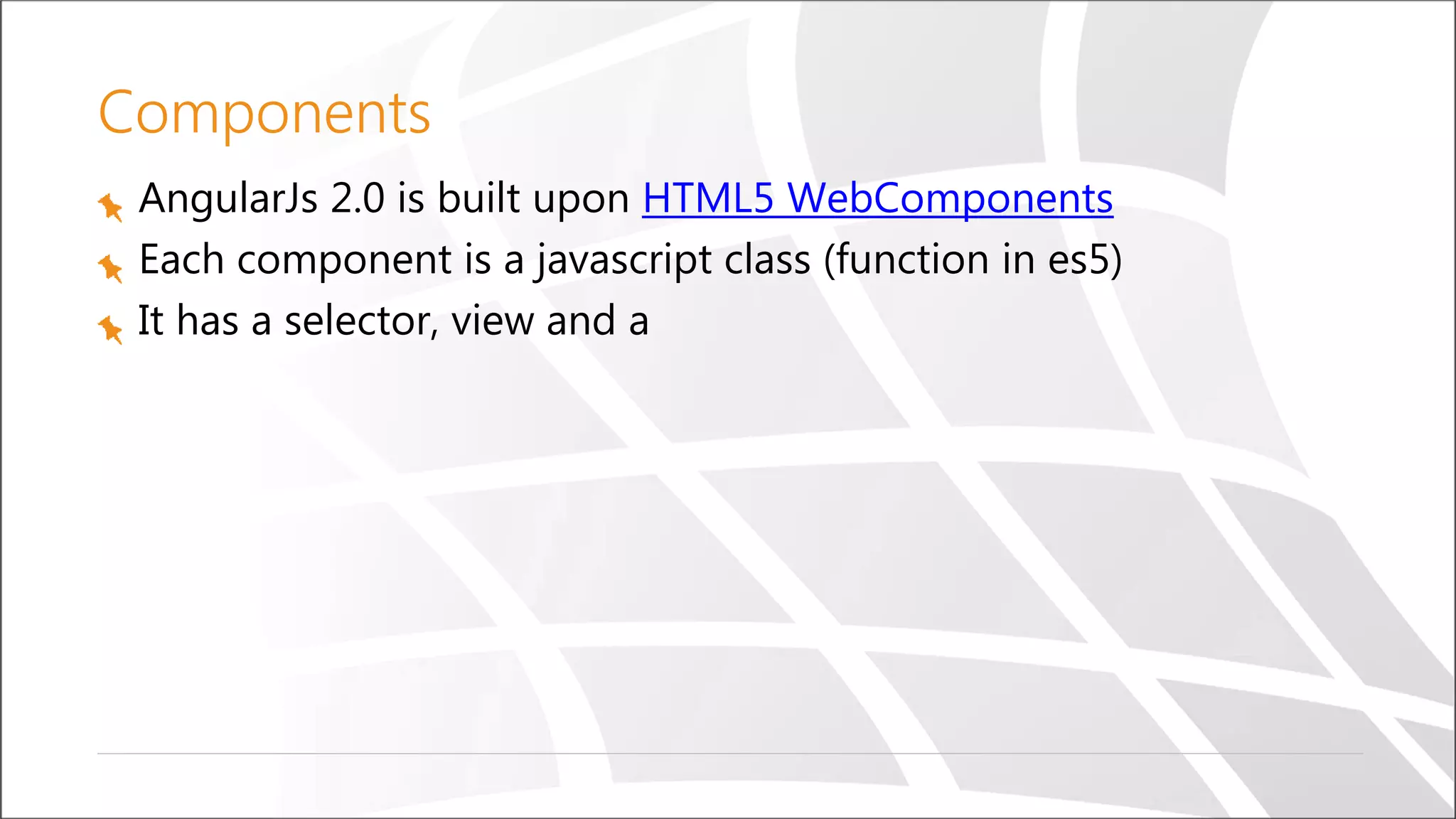 Components
AngularJs 2.0 is built upon HTML5 WebComponents
Each component is a javascript class (function in es5)
It has a selector, view and a
 