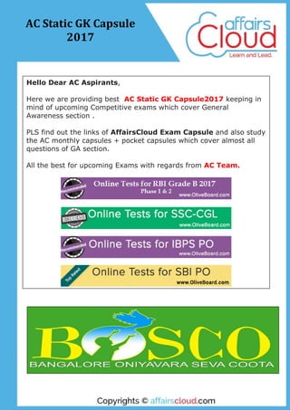 Hello Dear AC Aspirants,
Here we are providing best AC Static GK Capsule2017 keeping in
mind of upcoming Competitive exams which cover General
Awareness section .
PLS find out the links of AffairsCloud Exam Capsule and also study
the AC monthly capsules + pocket capsules which cover almost all
questions of GA section.
All the best for upcoming Exams with regards from AC Team.
AC Static GK Capsule
2017
 