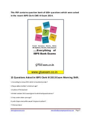 This PDF contains question bank of 630+ questions which were asked
in the recent IBPS Clerk CWE III Exam 2014.

15 Questions Asked in IBPS Clerk III 2013 Exam Morning Shift.
1. According to census 2011 which is low density state ?
2. Rajya sabha member's minimum age?
3. Author of The lowland
4. British october 2013 award given to which bollywood actress?
5. Very senior citizen prsn age?
6. yash chopra memorible award 1st given to whom?
7. Cheraw dance
www.gtuexam.co.in

www.bankexampreparation.com

Page 1

 