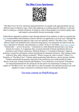 The Blue Cross Sparknotes
"The Blue Cross" by G.K. Chesterton demonstrated how two people with opposing beliefs can use
different types of inductive logic, while either applying or avoiding particular fallacies, to aid each
other in coming to a unified conclusion. In doing so, each of these people's own distinct quirky traits
and respective personalities became increasingly evident.
Father Brown appealed to inductive logic through induction from authority in order to conclude that
God would probably lead Flambeau to justice and have an opportunity to save his soul. Although the
premises supporting this inductive logic were not explicitly stated in "The Blue Cross", Father
Brown's faith in the probability this conclusion being drawn, was attained by his faith in God, the
Bible, education in seminary, and experience as a priest. In fact, it was Father...show more content...
Valentin had "... no love for priests..." (Chesterton 2), while Sherlock Holmes had a very strong
distaste for women. As it appeared, these aversions that both Valentin and Holmes had were
essential to each of their conclusions. Sherlock Holmes in "A Scandal in Bohemia" ended up
praising a woman for realizing his scheme and altering his intended conclusion. After reading a letter
written by Miss Adler, Holmes exclaimed "' What a woman–oh, what a woman!'" (Doyle 13).
Similarly, in "The Blue Cross", Valentin ended up praising Father Brown, a priest, because Aristide
Valentin realized that the premises that lead to the conclusion were made possible by Father
Brown. In the end, Aristide Valentin told Flambeau "'Let us both bow to our master'" (Chesterton
15) which demonstrated how his initial pity for this priest was transformed. In doing so, the
readers of "The Blue Cross" are vividly able to see that two people with odd idiosyncrasies can work
together to create a constructive conclusion, hence overcoming their personal
Get more content on HelpWriting.net
 