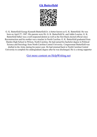 Gk Butterfield
G. K. Butterfield George Kenneth Butterfield Jr. is better known as G. K. Butterfield. He was
born on April 27, 1947. His parents were Dr. G. K. Butterfield Sr. and Addie Lourine. G. K.
Butterfield father was a well respected dentist as well as the first black elected official since
Reconstruction and his mother was a teacher in North Carolina. G. K. Butterfield graduated from
Darden High School in Wilson, North Carolina. He had earned his bachelor degree in Political
Science and Sociology from North Carolina Central University. Congressman Butterfield was
drafted in the Army during his junior year. He had returned back to North Carolina Central
University to complete his undergraduate degree after he was discharged. He is a strong supporter
Get more content on HelpWriting.net
 