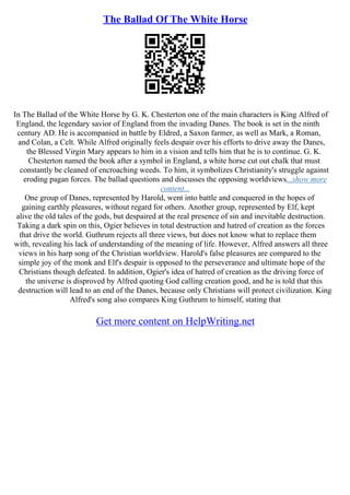 The Ballad Of The White Horse
In The Ballad of the White Horse by G. K. Chesterton one of the main characters is King Alfred of
England, the legendary savior of England from the invading Danes. The book is set in the ninth
century AD. He is accompanied in battle by Eldred, a Saxon farmer, as well as Mark, a Roman,
and Colan, a Celt. While Alfred originally feels despair over his efforts to drive away the Danes,
the Blessed Virgin Mary appears to him in a vision and tells him that he is to continue. G. K.
Chesterton named the book after a symbol in England, a white horse cut out chalk that must
constantly be cleaned of encroaching weeds. To him, it symbolizes Christianity's struggle against
eroding pagan forces. The ballad questions and discusses the opposing worldviews...show more
content...
One group of Danes, represented by Harold, went into battle and conquered in the hopes of
gaining earthly pleasures, without regard for others. Another group, represented by Elf, kept
alive the old tales of the gods, but despaired at the real presence of sin and inevitable destruction.
Taking a dark spin on this, Ogier believes in total destruction and hatred of creation as the forces
that drive the world. Guthrum rejects all three views, but does not know what to replace them
with, revealing his lack of understanding of the meaning of life. However, Alfred answers all three
views in his harp song of the Christian worldview. Harold's false pleasures are compared to the
simple joy of the monk and Elf's despair is opposed to the perseverance and ultimate hope of the
Christians though defeated. In addition, Ogier's idea of hatred of creation as the driving force of
the universe is disproved by Alfred quoting God calling creation good, and he is told that this
destruction will lead to an end of the Danes, because only Christians will protect civilization. King
Alfred's song also compares King Guthrum to himself, stating that
Get more content on HelpWriting.net
 