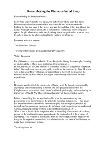 Remembering the Disremembered Essay
Remembering the Disremembered
Everybody knew what she was called, but nobody anywhere knew her name.
Disremembered and unaccounted for, she cannot be lost because no one is
looking for her, and even if they were, how can they call her if they don t know her
name? Although she has claim, she is not claimed. In the place where long grass
opens, the girl who waited to be loved and cry shame erupts into her separate parts,
to make it easy for the chewing laughter to swallow her all away.
It was not a story to pass on.
Toni Morrison, Beloved
To write history means giving dates their physiognomy.
Walter Benjamin
For philosopher, essayist and critic Walter Benjamin, history is catastrophe. Standing
as he does at the ... Show more content on Helpwriting.net ...
In this, the dusk of the 20th century, to whom has the task of Benjamin s storyteller
fallen? One such contemporary storyteller is African American writer Toni Morrison,
who in her novel Beloved brings our present face to face with the image of the
smashed bodies of Black slaves, forcing us to re member and account for their
experiences.
I
Benjamin has identified the catastrophe of history with the loss of communicable
experience and hence meaning in human life. The processes initiated in the
Enlightenment, perpetuated in the rise of positivistic philosophy, and culminating in
the horrors of World War I have stripped humanity of its experiential reality.
It is as if something that seemed inalienable to us, the securest among our
possessions, were taken from us: the ability to exchange experiences. . . For never
has experience been contradicted more thoroughly than strategic experience by
tactical warfare, economic experience by inflation, bodily experience by mechanical
warfare, moral experience by those in power (Illuminations, 83 84).
What is lost is the art of the storyteller who, in the telling of the stories of a culture,
passed on the tradition from one generation to the next and with it the wisdom of
experience. This wisdom is nothing less than the knowledge and skill necessary to
integrate the experiences contained in tradition into the real lives of the listeners, to
make them conscious of history.
The story places us
 