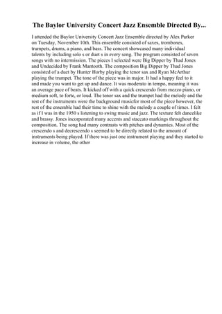The Baylor University Concert Jazz Ensemble Directed By...
I attended the Baylor University Concert Jazz Ensemble directed by Alex Parker
on Tuesday, November 10th. This ensemble consisted of saxes, trombones,
trumpets, drums, a piano, and bass. The concert showcased many individual
talents by including solo s or duet s in every song. The program consisted of seven
songs with no intermission. The pieces I selected were Big Dipper by Thad Jones
and Undecided by Frank Mantooth. The composition Big Dipper by Thad Jones
consisted of a duet by Hunter Horby playing the tenor sax and Ryan McArthur
playing the trumpet. The tone of the piece was in major. It had a happy feel to it
and made you want to get up and dance. It was moderato in tempo, meaning it was
an average pace of beats. It kicked off with a quick crescendo from mezzo piano, or
medium soft, to forte, or loud. The tenor sax and the trumpet had the melody and the
rest of the instruments were the background musicfor most of the piece however, the
rest of the ensemble had their time to shine with the melody a couple of times. I felt
as if I was in the 1950 s listening to swing music and jazz. The texture felt dancelike
and brassy. Jones incorporated many accents and staccato markings throughout the
composition. The song had many contrasts with pitches and dynamics. Most of the
crescendo s and decrescendo s seemed to be directly related to the amount of
instruments being played. If there was just one instrument playing and they started to
increase in volume, the other
 