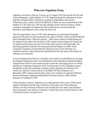Who was Napoleon Essay
Napoleon was born in Ajaccio, Corsica, on 15 August 1769, the second of Carlo and
Letizia Bonaparte s eight children. In 1778, Napoleon began his education at Autun
and later attended school in Brienne, excelling in mathematics and science.
Following a year s study at the Ecole Militaire in Paris, he was commissioned in the
artillery in 1785. The year 1789 saw the outbreak of the French revolution, which
created an atmosphere of opportunity that would not have existed under the
Bourbons, and Napoleon was to make the most of it.
The first opportunity came in 1793, when Bonaparte was promoted to brigadier
general for the decisive part he played in the siege of Toulon, which ousted the British
from mainland France. After the coup de ... Show more content on Helpwriting.net ...
He signed a Concordat with the Pope in 1801 which restored religion to France, but
his greatest achievement was the Civil Code which in part is still used today. His
growing popularity resulted in his being proclaimed Emperor in 1804. At the
coronation, Napoleon crowned himself, taking the crown from the Pope in a
symbolic manner to show that power stemmed from the state and not the church as
with previous monarchs.
It was an uneasy peace however, and plans were made to invade Britain by crossing
the English Channel, but these were abandoned when Napoleon marched his highly
trained Grand ArmГ©e into central Europe to meet the converging forces of Austria
and Russia. Capturing a large part of the Austrian army at Ulm, Napoleon crossed
the Danube to face the remaining Austrians and the Russians at Austerlitz. The
result was a decisive victory known as the Battle Of Three Emperors on 2
December 1805. Austria sued for peace, but a new coalition was formed of Britain,
Russia and Prussia. Napoleon defeated the Prussians at Jena in 1806, and the
Russians at Friedland in 1807.
Following these victories, Napoleon was at the pinnacle of his career. With a great
display of pomp he met the Tsar of Russia at Tilsit and a new Franco/Russian
alliance was born. Portions of Prussia were divided into new states, and Napoleon
later announced a new policy of economic warfare that was to become known as the
Continental System. Its goal was to
 