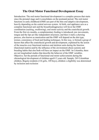 The Oral Motor Functional Development Essay
Introduction: The oral motor functional development is a complex process that starts
since the prenatal stage and it consolidates on the postnatal period. The oral motor
functions in early childhood (OMF) are part of the thin oral adaptive development,
heavily depending on the central nervous system. At birth, oral appliance acts as a
complete functional unit and the breastfeedingpractice will favor the OMF
coordination (sucking, swallowing), oral motor activity and the craniofacial growth.
From the first six months, a complementary feeding is introduced, jaw movements,
tongue and the lips act like independent structures; and then it starts a chewing
process, also known as mastication and the OMF will depend on the diet type,
texture, consistency of food and feeding techniques. In this way, is formed a group of
factors that affect the craniofacial growth and development, explained by the action
of the muscles over functional matrices and skeleton units during the function
(functional matrix) and by the influence of the environment about customs and
breeding habits that also both will have an impact on the OMF. In Colombia, there
are not longitudinal studies that describe the behavior of the OMF variables.
Objective: Set the periods of functional oral motor achievements during the
chronological development of children aged 0 3 years old. Sample: 265 Colombian
children, Bogota residents (116 girls, 149 boys), children s eligibility was determined
by inclusion and exclusion
 