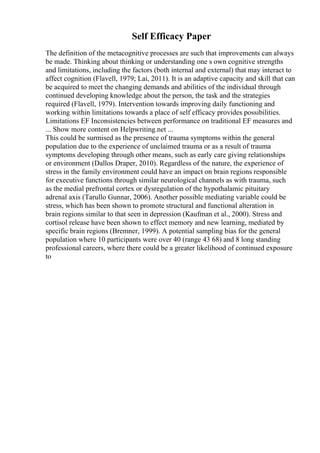 Self Efficacy Paper
The definition of the metacognitive processes are such that improvements can always
be made. Thinking about thinking or understanding one s own cognitive strengths
and limitations, including the factors (both internal and external) that may interact to
affect cognition (Flavell, 1979; Lai, 2011). It is an adaptive capacity and skill that can
be acquired to meet the changing demands and abilities of the individual through
continued developing knowledge about the person, the task and the strategies
required (Flavell, 1979). Intervention towards improving daily functioning and
working within limitations towards a place of self efficacy provides possibilities.
Limitations EF Inconsistencies between performance on traditional EF measures and
... Show more content on Helpwriting.net ...
This could be surmised as the presence of trauma symptoms within the general
population due to the experience of unclaimed trauma or as a result of trauma
symptoms developing through other means, such as early care giving relationships
or environment (Dallos Draper, 2010). Regardless of the nature, the experience of
stress in the family environment could have an impact on brain regions responsible
for executive functions through similar neurological channels as with trauma, such
as the medial prefrontal cortex or dysregulation of the hypothalamic pituitary
adrenal axis (Tarullo Gunnar, 2006). Another possible mediating variable could be
stress, which has been shown to promote structural and functional alteration in
brain regions similar to that seen in depression (Kaufman et al., 2000). Stress and
cortisol release have been shown to effect memory and new learning, mediated by
specific brain regions (Bremner, 1999). A potential sampling bias for the general
population where 10 participants were over 40 (range 43 68) and 8 long standing
professional careers, where there could be a greater likelihood of continued exposure
to
 