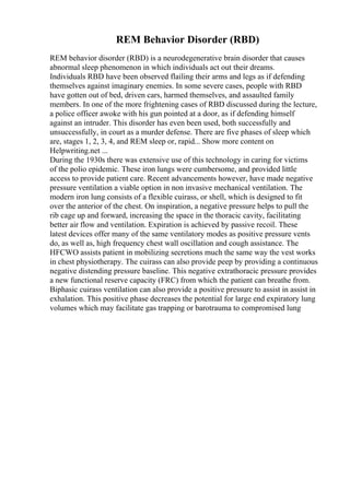 REM Behavior Disorder (RBD)
REM behavior disorder (RBD) is a neurodegenerative brain disorder that causes
abnormal sleep phenomenon in which individuals act out their dreams.
Individuals RBD have been observed flailing their arms and legs as if defending
themselves against imaginary enemies. In some severe cases, people with RBD
have gotten out of bed, driven cars, harmed themselves, and assaulted family
members. In one of the more frightening cases of RBD discussed during the lecture,
a police officer awoke with his gun pointed at a door, as if defending himself
against an intruder. This disorder has even been used, both successfully and
unsuccessfully, in court as a murder defense. There are five phases of sleep which
are, stages 1, 2, 3, 4, and REM sleep or, rapid... Show more content on
Helpwriting.net ...
During the 1930s there was extensive use of this technology in caring for victims
of the polio epidemic. These iron lungs were cumbersome, and provided little
access to provide patient care. Recent advancements however, have made negative
pressure ventilation a viable option in non invasive mechanical ventilation. The
modern iron lung consists of a flexible cuirass, or shell, which is designed to fit
over the anterior of the chest. On inspiration, a negative pressure helps to pull the
rib cage up and forward, increasing the space in the thoracic cavity, facilitating
better air flow and ventilation. Expiration is achieved by passive recoil. These
latest devices offer many of the same ventilatory modes as positive pressure vents
do, as well as, high frequency chest wall oscillation and cough assistance. The
HFCWO assists patient in mobilizing secretions much the same way the vest works
in chest physiotherapy. The cuirass can also provide peep by providing a continuous
negative distending pressure baseline. This negative extrathoracic pressure provides
a new functional reserve capacity (FRC) from which the patient can breathe from.
Biphasic cuirass ventilation can also provide a positive pressure to assist in assist in
exhalation. This positive phase decreases the potential for large end expiratory lung
volumes which may facilitate gas trapping or barotrauma to compromised lung
 