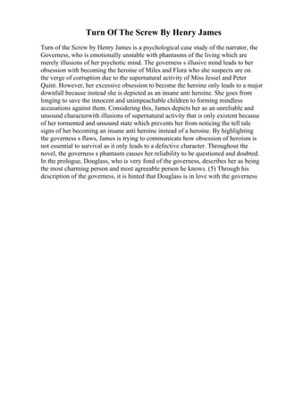 Turn Of The Screw By Henry James
Turn of the Screw by Henry James is a psychological case study of the narrator, the
Governess, who is emotionally unstable with phantasms of the living which are
merely illusions of her psychotic mind. The governess s illusive mind leads to her
obsession with becoming the heroine of Miles and Flora who she suspects are on
the verge of corruption due to the supernatural activity of Miss Jessel and Peter
Quint. However, her excessive obsession to become the heroine only leads to a major
downfall because instead she is depicted as an insane anti heroine. She goes from
longing to save the innocent and unimpeachable children to forming mindless
accusations against them. Considering this, James depicts her as an unreliable and
unsound characterwith illusions of supernatural activity that is only existent because
of her tormented and unsound state which prevents her from noticing the tell tale
signs of her becoming an insane anti heroine instead of a heroine. By highlighting
the governess s flaws, James is trying to communicate how obsession of heroism is
not essential to survival as it only leads to a defective character. Throughout the
novel, the governess s phantasm causes her reliability to be questioned and doubted.
In the prologue, Douglass, who is very fond of the governess, describes her as being
the most charming person and most agreeable person he knows. (5) Through his
description of the governess, it is hinted that Douglass is in love with the governess
 