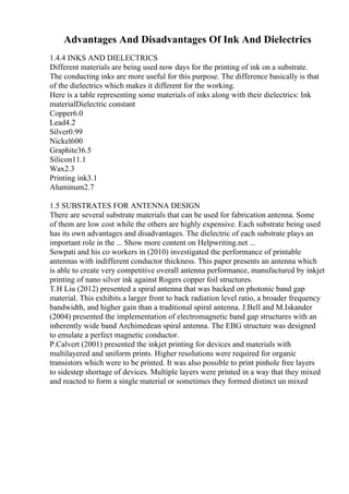 Advantages And Disadvantages Of Ink And Dielectrics
1.4.4 INKS AND DIELECTRICS
Different materials are being used now days for the printing of ink on a substrate.
The conducting inks are more useful for this purpose. The difference basically is that
of the dielectrics which makes it different for the working.
Here is a table representing some materials of inks along with their dielectrics: Ink
materialDielectric constant
Copper6.0
Lead4.2
Silver0.99
Nickel600
Graphite36.5
Silicon11.1
Wax2.3
Printing ink3.1
Aluminum2.7
1.5 SUBSTRATES FOR ANTENNA DESIGN
There are several substrate materials that can be used for fabrication antenna. Some
of them are low cost while the others are highly expensive. Each substrate being used
has its own advantages and disadvantages. The dielectric of each substrate plays an
important role in the ... Show more content on Helpwriting.net ...
Sowpati and his co workers in (2010) investigated the performance of printable
antennas with indifferent conductor thickness. This paper presents an antenna which
is able to create very competitive overall antenna performance, manufactured by inkjet
printing of nano silver ink against Rogers copper foil structures.
T.H Liu (2012) presented a spiral antenna that was backed on photonic band gap
material. This exhibits a larger front to back radiation level ratio, a broader frequency
bandwidth, and higher gain than a traditional spiral antenna. J.Bell and M.Iskander
(2004) presented the implementation of electromagnetic band gap structures with an
inherently wide band Archimedean spiral antenna. The EBG structure was designed
to emulate a perfect magnetic conductor.
P.Calvert (2001) presented the inkjet printing for devices and materials with
multilayered and uniform prints. Higher resolutions were required for organic
transistors which were to be printed. It was also possible to print pinhole free layers
to sidestep shortage of devices. Multiple layers were printed in a way that they mixed
and reacted to form a single material or sometimes they formed distinct un mixed
 