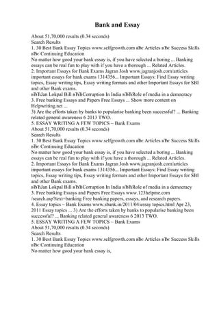 Bank and Essay
About 51,70,000 results (0.34 seconds)
Search Results
1. 30 Best Bank Essay Topics www.selfgrowth.com вЂє Articles вЂє Success Skills
вЂє Continuing Education
No matter how good your bank essay is, if you have selected a boring ... Banking
essays can be real fun to play with if you have a thorough ... Related Articles.
2. Important Essays for Bank Exams Jagran Josh www.jagranjosh.com/articles
important essays for bank exams 1314356... Important Essays: Find Essay writing
topics, Essay writing tips, Essay writing formats and other Important Essays for SBI
and other Bank exams.
вЂЋJan Lokpal Bill вЂЋCorruption In India вЂЋRole of media in a democracy
3. Free banking Essays and Papers Free Essays ... Show more content on
Helpwriting.net ...
3) Are the efforts taken by banks to popularise banking been successful? ... Banking
related general awareness 6 2013 TWO.
5. ESSAY WRITING A FEW TOPICS ~ Bank Exams
About 51,70,000 results (0.34 seconds)
Search Results
1. 30 Best Bank Essay Topics www.selfgrowth.com вЂє Articles вЂє Success Skills
вЂє Continuing Education
No matter how good your bank essay is, if you have selected a boring ... Banking
essays can be real fun to play with if you have a thorough ... Related Articles.
2. Important Essays for Bank Exams Jagran Josh www.jagranjosh.com/articles
important essays for bank exams 1314356... Important Essays: Find Essay writing
topics, Essay writing tips, Essay writing formats and other Important Essays for SBI
and other Bank exams.
вЂЋJan Lokpal Bill вЂЋCorruption In India вЂЋRole of media in a democracy
3. Free banking Essays and Papers Free Essays www.123helpme.com
/search.asp?text=banking Free banking papers, essays, and research papers.
4. Essay topics ~ Bank Exams www.sbank.in/2011/04/essay topics.html Apr 23,
2011 Essay topics ... 3) Are the efforts taken by banks to popularise banking been
successful? ... Banking related general awareness 6 2013 TWO.
5. ESSAY WRITING A FEW TOPICS ~ Bank Exams
About 51,70,000 results (0.34 seconds)
Search Results
1. 30 Best Bank Essay Topics www.selfgrowth.com вЂє Articles вЂє Success Skills
вЂє Continuing Education
No matter how good your bank essay is,
 