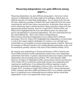 Measuring independence was quite different among
papers....
Measuring independence was quite different among papers. And across various
measures of independence the results might not be analogous. Indeed, there are
different measures of Central Bank Independence. Two of which are De Jure and
De Facto. Implicitly according to Pollard (1993) and Cargill (2013) De Jure means
concerning law and De Facto means concerning fact. In particular, these terms are
used to characterize legal or political positions. Many researchers relied on De Jure
approach and cardinal measures. However, Cargill (2013), Pollard (1993), and
Parkin (2013) highlighted that De Facto and ordinal measures are indeed more
precise and appropriate in measuring independence. The close relationship between
the central bankand the... Show more content on Helpwriting.net ...
Both economic and political independence lowers inflation but by different
percentages. However, Parkin (2013) highlighted that independence of central banks
as well as their impact might be challenged. For instance, even with high taxes,
central banks are yet incapable of circumventing huge amounts of deficits. Moreover,
the emergence of Bitcoins and their active trading threated central banks as they will
be restrained by possibly a decline in the claim of their liabilities (Parkin, 2013).
By using the same methodology of Alesina and Summers (1993), Carlstrom and
Fuerst (2006) found that recently industrialized countries have more independent
central banks than before. In general, industrialized nations have higher central bank
independence than developing nations (Pollard, 1993, and Cukierman 2008).
However, the degree of independence differs among nations (Alesina and Summers,
1993). Parkin (2013) revealed that central banks became more independent after
imposing law modifications. It was debated that inflation targeting is usually
considered a good point for independence. However, this is not always the case
(Cargill, 2013). According to Cargill (2013) Parkin (2013), Alesina and Summers
(1993), Carlstrom and Fuerst (2006) and Pollard (1993) it was evidently found that
there is a significant inverse relationship between inflation and the central bank
independence. In all, it was reported that a down surge in
 