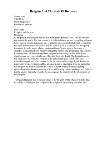 Religion And The State Of Rousseau
Moran Levi
2/11/2016
Paper Proposal #1
Professor LeMoine
Peer Draft
Religion and the state
Rousseau
Every person has religions beliefs that inform their point of view. This affects how
one acts in the world. For that reason, it is believed that a nations prevailing religious
belief system affects its politics. this is accurate in countries that attempt to maintain
the separation between the church and the state as well as countries that are openly
theocratic. in order to get a better understanding of how a society functions it is
essential to understand how religion impact the politics and governance of a society.
Rousseau starts off his writings about religion by informing us that he believes
that there are two types of religions (that later turn into three). The first religion is
the religion of the man, this religion is the personal religion which links the
individual to god, and it is centered on the morality and worship of god. Rousseau
praises this type of religion and has also confessed to practicing it but he states that
this religion by it self will harm the state as a pure Christian is solely seeking
spiritual and other blessings and there fore will happily endure hardships and failures
for the sake of heavenly rewards. Rousseau gives the example of the Christianity of
the Gospels.
The second religion that Rousseau states is the religion of the citizen which he likes
to call the civil religion this religion is the religion of the country or nation, this
 