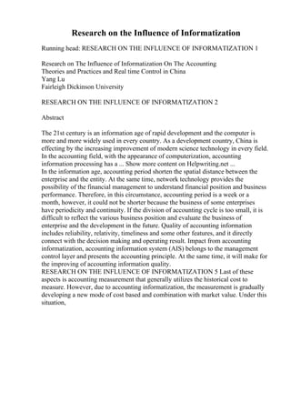Research on the Influence of Informatization
Running head: RESEARCH ON THE INFLUENCE OF INFORMATIZATION 1
Research on The Influence of Informatization On The Accounting
Theories and Practices and Real time Control in China
Yang Lu
Fairleigh Dickinson University
RESEARCH ON THE INFLUENCE OF INFORMATIZATION 2
Abstract
The 21st century is an information age of rapid development and the computer is
more and more widely used in every country. As a development country, China is
effecting by the increasing improvement of modern science technology in every field.
In the accounting field, with the appearance of computerization, accounting
information processing has a ... Show more content on Helpwriting.net ...
In the information age, accounting period shorten the spatial distance between the
enterprise and the entity. At the same time, network technology provides the
possibility of the financial management to understand financial position and business
performance. Therefore, in this circumstance, accounting period is a week or a
month, however, it could not be shorter because the business of some enterprises
have periodicity and continuity. If the division of accounting cycle is too small, it is
difficult to reflect the various business position and evaluate the business of
enterprise and the development in the future. Quality of accounting information
includes reliability, relativity, timeliness and some other features, and it directly
connect with the decision making and operating result. Impact from accounting
informatization, accounting information system (AIS) belongs to the management
control layer and presents the accounting principle. At the same time, it will make for
the improving of accounting information quality.
RESEARCH ON THE INFLUENCE OF INFORMATIZATION 5 Last of these
aspects is accounting measurement that generally utilizes the historical cost to
measure. However, due to accounting informatization, the measurement is gradually
developing a new mode of cost based and combination with market value. Under this
situation,
 