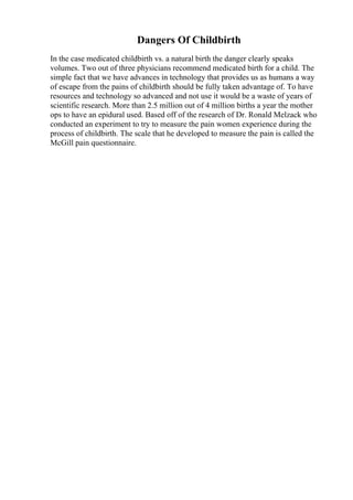 Dangers Of Childbirth
In the case medicated childbirth vs. a natural birth the danger clearly speaks
volumes. Two out of three physicians recommend medicated birth for a child. The
simple fact that we have advances in technology that provides us as humans a way
of escape from the pains of childbirth should be fully taken advantage of. To have
resources and technology so advanced and not use it would be a waste of years of
scientific research. More than 2.5 million out of 4 million births a year the mother
ops to have an epidural used. Based off of the research of Dr. Ronald Melzack who
conducted an experiment to try to measure the pain women experience during the
process of childbirth. The scale that he developed to measure the pain is called the
McGill pain questionnaire.
 