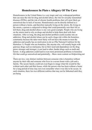 Homelessness In Plato s Allegory Of The Cave
Homelessness in the United States is a very tragic and very widespread problem
that can raise the risk for drug and alcohol abuse, the risk for sexually transmitted
diseases (STDs), and the risk of chronic health problems that will most likely go
unresolved due to lack of income. Homelessness can be directly defined as a
person without a home, and therefore typically living on the streets. By living on
the streets, a person is subjected to things that could potentially ruin their life or
kill them; drug and alcohol abuse is one very good example. People who are living
on the streets tend to rely on drugs and alcohol to help them deal with their
situations. After so long, the drug and alcohol problem could escalate into an
addiction. Drug and alcohol abuse can be such a huge risk within the homeless
community because the taker most likely will not have the means to treat the
addiction and usually has no motivation to do so (The National Coalition for the
Homeless 1). People who are homeless, like anyone else, will usually begin with
gateway drugs such as marijuana, but as their need and dependence on the drug
grows stronger and stronger, it can lead to other, harder drugs such as meth and
heroin. A drug addiction could lead to even more prominent problems in homeless
life that could go unresolved and potentially... Show more content on Helpwriting.net
...
There are two, very distinct realities between someone who is homeless without
anyone by their side and someone who lives in a secure home with a job and a
family; The secure family could not even begin to image what life would be like
without each other and their house, while the person who has been without a home
for a long period of time may not even remember what it was like to be secure. In
each situation, there lies two different realities that may not be fathomed until they
are being
 