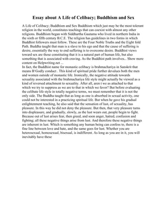 Essay about A Life of Celibacy; Buddhism and Sex
A Life of Celibacy; Buddhism and Sex Buddhism which just may be the most tolerant
religion in the world, constitutes teachings that can coexist with almost any other
religions. Buddhism began with Siddhartha Gautama who lived in northern India in
the sixth or fifth century B.C.E. The religion has guidelines in two forms in which
Buddhist followers must follow. These are the Four Noble Truths and the Eight fold
Path. Buddha taught that man is a slave to his ego and that the cause of suffering is
desire, essentially the way to end suffering is to overcome desire. Buddhist views
toward sex are those constituting that it is a natural part of human life, but also
something that is associated with craving. As the Buddhist path involves... Show more
content on Helpwriting.net ...
In fact, the Buddhist name for monastic celibacy is brahmachariya in Sanskrit that
means В‘Godly conduct . This kind of spiritual pride further devalues both the men
and women outside of monastic life. Ironically, the negative attitude towards
sexuality associated with the brahmachariya life style might actually be viewed as a
kind of reversed attachment to sexuality. After all, aren t we as attached to that
which we try to suppress as we are to that in which we favor? But before evaluating
the celibate life style in totally negative terms, we must remember that it is not the
only side. The Buddha taught that as long as one is absorbed in sexual activity, one
could not be interested in a practicing spiritual life. But when he gave his gradual
enlightenment teaching, he also said that the sensation of lust, of sexuality, has
pleasure. In this way he did not deny the pleasure. But then, that very pleasure turns
into displeasure, and gradually, slowly, as the lust wears out, people begin to fight.
Because out of lust arises fear, then greed, and soon anger, hatred, confusion and
fighting; all these negative things arise from lust. And therefore these negative things
are inherent in lust. Which is something any human being can confess to, there is a
fine line between love and hate, and the same goes for lust. Whether you are
heterosexual, homosexual, bisexual, is indifferent. As long as you are in it, you will
inevitably have these
 
