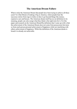 The American Dream Failure
What is truly the American Dream that people have been trying to achieve all these
years? Is it that Dream of making it big in America, where people hear the
successes stories from rags to riches or does it go beyond things like money,
expensive cars and houses. The American dream itself has no set definition to its
meaning, people can only assign what they think is the right term for it. For this
paper and research on the American DreamThe definition that I came up with is that
the achievement of the American Dream does not come from possessions but more
so from each person personal achievement of happiness while not interfering with
others achievement of happiness. While this definition of the American dream is
broad it is already not achievable.
 